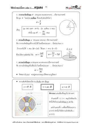 ฟิสิกส์ สรุปเนื้อหา (เล่ม 1) .….ครูแดง
อภิรัก อภิวงค์งาม ; ศษ.บ.(วิทยาศาสตร์-ฟิสิกส์) มช. , วท.ม.(ฟิสิกส์ประยุกต์) มช. , กาลังศึกษา Ph.D.(Applied Physics) มช.
50
3. การกระจัดเชิงมุม  (Angular displacement)…..ปริมาณเวกเตอร์
คือ มุม  ในหน่วย เรเดียน ซึ่งรองรับส่วนโค้งใด ๆ
R
S

เทียบ
4. ความเร็วเชิงมุม  (Angular velocity) ปริมาณเวกเตอร์
คือ การกระจัดเชิงมุมที่กวาดไปได้ ในหนึ่งหน่วยเวลา ; มีหน่วย Rad / s
ถ้ากวาดไปได้ 1 รอบ   2 ใช้เวลา 1 คาบ  Tt 
ซึ่งจะได้ความสัมพันธ์ คือ
t




5. ความเร่งเชิงมุม  (Angular acceleration)ปริมาณเวกเตอร์
คือ ความเร็วเชิงมุมที่เปลี่ยนไป ในหนึ่งหน่วยเวลา ; มีหน่วย Rad /s2
t




 ทิศของ 

,, จะอยู่ตรงแกนหมุน มีทิศตามกฎมือขวา
 ความสัมพันธ์ของปริมาณ เชิงเส้น และ เชิงมุม
มุม 360 องศา เท่ากับ 2 เรเดียน (1 รอบ)
ดังนั้น มุม 0
 =
180

Rad
f
T


 2
2

Rs   Rv   Ra  
พิจารณา แผ่นเสียงที่หมุนไป 90 องศา
ตาแหน่งที่ 1 2 3 4 หมุนไปพร้อมกัน
ดังนั้นจึงมี ความเร็วเชิงมุม เท่ากัน
แต่ ตาแหน่งที่ 4 เคลื่อนที่ได้ระยะทาง
มากกว่า ดังนั้น จึงมีความเร็วเชิงเส้น v
มากกว่า
 