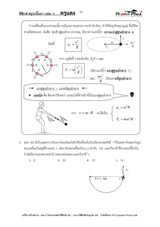 ฟิสิกส์ สรุปเนื้อหา (เล่ม 1) .….ครูแดง
อภิรัก อภิวงค์งาม ; ศษ.บ.(วิทยาศาสตร์-ฟิสิกส์) มช. , วท.ม.(ฟิสิกส์ประยุกต์) มช. , กาลังศึกษา Ph.D.(Applied Physics) มช.
51
v
การเคลื่อนที่แบบวงกลมนั้น จะมีแรงภายนอกมากระทากับวัตถุ ทาให้วัตถุเกิดความเร่ง ซึ่งมีทิศ
ตามทิศของแรง นั่นคือ พุ่งเข้าสู่ศูนย์กลางวงกลม เรียกความเร่งนี้ว่า ความเร่งสู่ศูนย์กลาง ac
โดยที่
จาก กฎข้อที่ 2 ของนิวตัน maF 
(เรียกแรงนี้ว่า แรงสู่ศูนย์กลาง FC)
และ
R
mv2
เป็นแรงหนีศูนย์กลาง
แรงสู่ศูนย์กลาง = แรงหนีศูนย์กลาง
 เทคนิค คือ ต้องหาให้เจอว่า แรงอะไรที่ทาหน้าที่เป็นแรงสู่ศูนย์กลาง 
Rac
2

จาก Rv   จะได้เป็น
RmFc
2

2. (มช. 40) นักบินแสดงการบินผาดโผนโดยบังคับให้เครื่องบินบินเป็นวงกลมรัศมี 1 กิโลเมตร ดังแสดงในรูป
ขณะเครื่องบินอยู่ที่ตาแหน่ง c อัตราเร็วของเครื่องบิน (vc) เท่ากับ 100 เมตร/วินาที ที่ตาแหน่งนี้นักบิน
กาลังมีความเร่งขนาดเท่าไร (ตอบหน่วยของ เมตร/วินาที 2
)
ก. 0 ข. 20 ค. 10 ง. 14
R
mv2
R
v
ac
2
 R







R
v
mFc
2
Fc
 