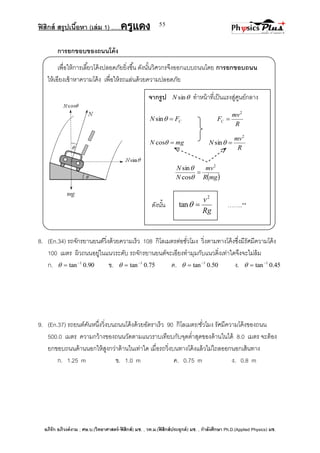 ฟิสิกส์ สรุปเนื้อหา (เล่ม 1) .….ครูแดง
อภิรัก อภิวงค์งาม ; ศษ.บ.(วิทยาศาสตร์-ฟิสิกส์) มช. , วท.ม.(ฟิสิกส์ประยุกต์) มช. , กาลังศึกษา Ph.D.(Applied Physics) มช.
55
การยกขอบของถนนโค้ง
เพื่อให้การเลี้ยวโค้งปลอดภัยยิ่งขึ้น ดังนั้นวิศวกรจึงออกแบบถนนโดย การยกขอบถนน
ให้เอียงเข้าหาความโค้ง เพื่อให้รถแล่นด้วยความปลอดภัย
8. (En.34) รถจักรยานยนต์วิ่งด้วยความเร็ว 108 กิโลเมตรต่อชั่วโมง วิ่งตามทางโค้งซึ่งมีรัศมีความโค้ง
100 เมตร ผิวถนนอยู่ในแนวระดับ รถจักรยานยนต์จะเอียงทามุมกับแนวดิ่งเท่าใดจึงจะไม่ล้ม
ก. 90.0tan 1
 ข. 75.0tan 1
 ค. 50.0tan 1
 ง. 45.0tan 1

9. (En.37) รถยนต์คันหนึ่งวิ่งบนถนนโค้งด้วยอัตราเร็ว 90 กิโลเมตร/ชั่วโมง รัศมีความโค้งของถนน
500.0 เมตร ความกว้างของถนนวัดตามแนวราบเทียบกับจุดต่าสุดของด้านในได้ 8.0 เมตร จะต้อง
ยกขอบถนนด้านนอกให้สูงกว่าด้านในเท่าใด เมื่อรถวิ่งบนทางโค้งแล้วไม่ไถลออกนอกเส้นทาง
ก. 1.25 m ข. 1.0 m ค. 0.75 m ง. 0.8 m
จากรูป sinN ทาหน้าที่เป็นแรงสู่ศูนย์กลาง
CFN sin
R
mv
FC
2

mgN cos
R
mv
N
2
sin 
 mgR
mv
N
N 2
cos
sin



ดังนั้น ……..**
Rg
v2
tan 
 