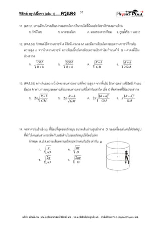 ฟิสิกส์ สรุปเนื้อหา (เล่ม 1) .….ครูแดง
อภิรัก อภิวงค์งาม ; ศษ.บ.(วิทยาศาสตร์-ฟิสิกส์) มช. , วท.ม.(ฟิสิกส์ประยุกต์) มช. , กาลังศึกษา Ph.D.(Applied Physics) มช.
57
11. (มช.51) ดาวเทียมโคจรเป็นวงกลมรอบโลก ปริมาณใดที่มีผลต่ออัตราเร็วของดาวเทียม
ก. รัศมีโลก ข. มวลของโลก ค. มวลของดาวเทียม ง. ถูกทั้งข้อ 1 และ 2
12. (PAT.53) กาหนดให้ดาวเคราะห์ A มีรัศมี R มวล M และมีดาวเทียมโคจรรอบดาวเคราะห์ที่ระดับ
ความสูง h จากผิวดาวเคราะห์ ดาวเทียมนี้จะโคจรด้วยความเร็วเท่าใด กาหนดให้ G = ค่าคงที่โน้ม
ถ่วงสากล
ก.
hR
GM

ข.
hR
GM

2
ค.
GM
hR 
ง.
GM
hR
2

13. (PAT.53) ดาวเทียมดวงหนึ่งโคจรรอบดาวเคราะห์ที่ความสูง h จากพื้นผิว ถ้าดาวเคราะห์มีรัศมี R และ
มีมวล M คาบการหมุนของดาวเทียมรอบดาวเคราะห์นี้เท่ากับเท่าใด เมื่อ G คือค่าคงที่โน้มถ่วงสากล
ก.
GM
hR 
2 ข.
GM
hR 
2 ค.  
GM
hR
3
2

 ง.  
GM
hR
2


14. จงหาความเร็วเชิงมุม ที่น้อยที่สุดของถังหมุน ขนาดเส้นผ่านศูนย์กลาง D ของเครื่องเล่นคนไต่ถังดังรูป
ที่ทาให้คนเล่นสามารถติดกับผนังด้านในของถังหมุนได้โดยไม่ตก
กาหนด ส.ป.ส.ความเสียดทานสถิตระหว่างคนกับถัง เท่ากับ 
ก.
D
g

ค.
D
g
ข.
D
g

2
ง.
D
g2
 