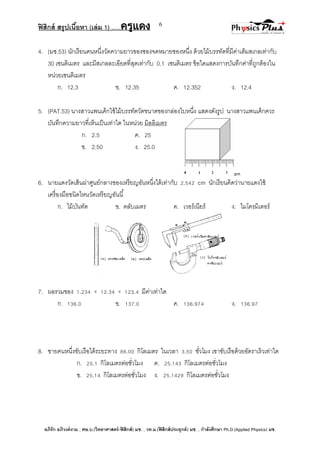 ฟิสิกส์ สรุปเนื้อหา (เล่ม 1) .….ครูแดง
อภิรัก อภิวงค์งาม ; ศษ.บ.(วิทยาศาสตร์-ฟิสิกส์) มช. , วท.ม.(ฟิสิกส์ประยุกต์) มช. , กาลังศึกษา Ph.D.(Applied Physics) มช.
6
4. (มช.53) นักเรียนคนหนึ่งวัดความยาวของซองจดหมายซองหนึ่ง ด้วยไม้บรรทัดที่มีค่าเต็มสเกลเท่ากับ
30 เซนติเมตร และมีสเกลละเอียดที่สุดเท่ากับ 0.1 เซนติเมตร ข้อใดแสดงการบันทึกค่าที่ถูกต้องใน
หน่วยเซนติเมตร
ก. 12.3 ข. 12.35 ค. 12.352 ง. 12.4
5. (PAT.53) นางสาวแพนเค้กใช้ไม้บรรทัดวัดขนาดของกล่องใบหนึ่ง แสดงดังรูป นางสาวแพนเค้กควร
บันทึกความยาวที่เห็นเป็นเท่าใด ในหน่วย มิลลิเมตร
ก. 2.5 ค. 25
ข. 2.50 ง. 25.0
6. นายแดงวัดเส้นผ่าศูนย์กลางของเหรียญอันหนึ่งได้เท่ากับ 2.542 cm นักเรียนคิดว่านายแดงใช้
เครื่องมือชนิดไหนวัดเหรียญอันนี้
ก. ไม้บันทัด ข. ตลับเมตร ค. เวอร์เนียร์ ง. ไมโครมิเตอร์
7. ผลรวมของ 1.234 + 12.34 + 123.4 มีค่าเท่าใด
ก. 136.0 ข. 137.0 ค. 136.974 ง. 136.97
8. ชายคนหนึ่งขับเรือได้ระยะทาง 88.00 กิโลเมตร ในเวลา 3.50 ชั่วโมง เขาขับเรือด้วยอัตราเร็วเท่าใด
ก. 25.1 กิโลเมตรต่อชั่วโมง ค. 25.143 กิโลเมตรต่อชั่วโมง
ข. 25.14 กิโลเมตรต่อชั่วโมง ง. 25.1429 กิโลเมตรต่อชั่วโมง
 