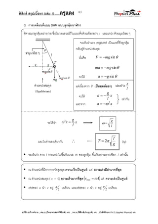 ฟิสิกส์ สรุปเนื้อหา (เล่ม 1) .….ครูแดง
อภิรัก อภิวงค์งาม ; ศษ.บ.(วิทยาศาสตร์-ฟิสิกส์) มช. , วท.ม.(ฟิสิกส์ประยุกต์) มช. , กาลังศึกษา Ph.D.(Applied Physics) มช.
63
o การเคลื่อนที่แบบ SHM แบบลูกตุ้มนาฬิกา
พิจารณาลูกตุ้มอย่างง่าย ซึ่งมีมวลแขวนไว้ในแนวดิ่งด้วยเชือกยาว l และแกว่ง ด้วยมุมน้อย ๆ
จะได้ว่า x
l
g
x 2

และในทานองเดียวกัน  **** (lg)
 จะเห็นว่า คาบ T การแกว่งไม่ขึ้นกับมวล m ของลูกตุ้ม ขึ้นกับความยาวเชือก l เท่านั้น
 ณ ตาแหน่งที่มีการกระจัดสูดสุด ความเร็วเป็นศูนย์ แต่ ความเร่งมีค่ามากที่สุด
 ณ ตาแหน่งสมดุล ( x = 0) ความเร็วมากที่สุด Av max แต่ ความเร่งเป็นศูนย์
 เฟสของ a นา v อยู่ 2
 เรเดียน และเฟสของ v นา x อยู่ 2
 เรเดียน
l
g

g
l
T 2
จะเห็นว่าแรง mgsin เป็นแรงที่ดึงลูกตุ้ม
กลับสู่ตาแหน่งสมดุล
นั่นคือ sinmgF 
sinmgma 
จะได้ singa 
แต่เนื่องจาก  เป็นมุมน้อยๆ
l
x
sin
จะได้ x
l
g
a 
และจาก xa 2

เท่ากัน
 