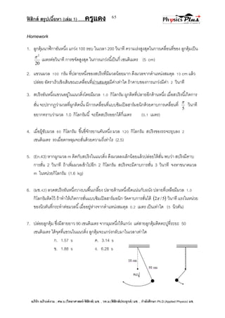 ฟิสิกส์ สรุปเนื้อหา (เล่ม 1) .….ครูแดง
อภิรัก อภิวงค์งาม ; ศษ.บ.(วิทยาศาสตร์-ฟิสิกส์) มช. , วท.ม.(ฟิสิกส์ประยุกต์) มช. , กาลังศึกษา Ph.D.(Applied Physics) มช.
65
Homework
1. ลูกตุ้มนาฬิกาอันหนึ่ง แกว่ง 100 รอบ ในเวลา 200 วินาที ความเร่งสูงสุดในการเคลื่อนที่ของ ลูกตุ้มเป็น
20
2

เมตรต่อวินาที การขจัดสูงสุด ในการแกว่งนี้เป็นกี่ เซนติเมตร (5 cm)
2. แขวนมวล 100 กรัม ที่ปลายหนึ่งของสปริงที่มีมวลน้อยมาก ดึงมวลจากตาแหน่งสมดุล 10 cm แล้ว
ปล่อย อัตราเร็วเชิงเส้นขณะเคลื่อนที่ผ่านสมดุลมีค่าเท่าใด ถ้าคาบของการแกว่งมีค่า 2 วินาที
3. สปริงอันหนึ่งแขวนอยู่ในแนวดิ่งโดยมีมวล 1.0 กิโลกรัม ผูกติดที่ปลายอีกด้านหนึ่ง เมื่อสปริงนี้เกิดการ
สั่น จะปรากฏว่ามวลที่ผูกติดนั้น มีการเคลื่อนที่แบบซิมเปิลฮาร์มอนิกด้วยคาบการเคลื่อนที่
5

วินาที
อยากทราบว่ามวล 1.0 กิโลกรัมนี้ จะยืดสปริงออกได้กี่เมตร (0.1 เมตร)
4. เมื่อผู้ขับมวล 60 กิโลกรัม ขึ้นขี่จักรยานคันหนึ่ง มวล 120 กิโลกรัม สปริงของรถจะยุบลง 2
เซนติเมตร รถเมื่อตกหลุมจะสั่นด้วยความถี่เท่าไร (2.5)
5. (En.43) หากผูกมวล m ติดกับสปริงในแนวดิ่ง ดึงมวลลงเล็กน้อยแล้วปล่อยให้สั่น พบว่า สปริงมีคาบ
การสั่น 2 วินาที ถ้าเพิ่มมวลเข้าไปอีก 2 กิโลกรัม สปริงจะมีคาบการสั่น 3 วินาที จงหาขนาดมวล
m ในหน่วยกิโลกรัม (1.6 kg)
6. (มช.42) ลวดสปริงอันหนึ่งวางบนพื้นเกลี้ยง ปลายด้านหนึ่งยึดแน่นกับผนัง ปลายที่เหลือมีมวล 1.0
กิโลกรัมติดไว้ ถ้าทาให้เกิดการสั่นแบบซิมเปิลฮาร์มอนิก วัดคาบการสั่นได้  5/2 วินาที แรงในหน่วย
ของนิวตันที่กระทาต่อมวลนี้เมื่ออยู่ห่างจากตาแหน่งสมดุล 0.2 เมตร เป็นเท่าใด (5 นิวตัน)
7. ปล่อยลูกตุ้ม ซึ่งมีสายยาว 90 เซนติเมตร จากมุมหนึ่งให้แกว่ง แต่สายลูกตุ้มติดตะปูที่ระยะ 50
เซนติเมตร ใต้จุดที่แขวนในแนวดิ่ง ลูกตุ้มจะแกว่งกลับมาในเวลาเท่าใด
ก. 1.57 s ค. 3.14 s
ข. 1.88 s ง. 6.28 s
 