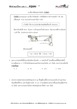 ฟิสิกส์ สรุปเนื้อหา (เล่ม 1) .….ครูแดง
อภิรัก อภิวงค์งาม ; ศษ.บ.(วิทยาศาสตร์-ฟิสิกส์) มช. , วท.ม.(ฟิสิกส์ประยุกต์) มช. , กาลังศึกษา Ph.D.(Applied Physics) มช.
68
1 กาลังม้า คือ งาน 33,000 ฟุต-ปอนด์ต่อหนึ่งนาที (ft-lb/min)
บางที่อาจใช้หน่วยกาลังเป็น กาลังม้า
กาลังม้า (horsepower, hp) คือ กาลังของม้า 1 ตัวหรืออัตราการทางานของม้า 1 ตัว เช่น
เครื่องยนต์ 10 hp สามารถทางานเท่ากับม้า 10 ตัว
คิดจากม้าเดินได้ 165 ft ในเวลา 1 นาที และยกน้าหนัก 200 lb ปริมาณงานที่ทาภายในเวลา
1 นาที คือ 33,000 ft-lb (165 ft x 200 lb)
เทียบหน่วยดังนี้
3. (มช.40) ชายคนหนึ่งขี่จักรยานด้วยอัตราเร็วคงตัว 10 เมตร/วินาที ไปบนพื้นถนนที่มีสัมประสิทธิ์
ความเสียดทาน 0.1 ถ้าน้าหนักตัวของเขาและจักรยานรวมกันเป็น 600 นิวตัน จงหาว่าเขาจะต้องใช้
กาลังกี่วัตต์
ก. 6 ข. 60 ค. 600 ง. 6000
4. (มช.53) นายสมชายออกแรงดันวัตถุมวล 50 kg ซึ่งอยู่ยิ่งบนพื้นราบตามแนวระดับ ปรากฏว่าขณะ
วัตถุเคลื่อนที่ได้ 20 เมตร วัตถุมีความเร็ว 10 m/s ถ้าแรงเสียดทานระหว่างพื้นและวัตถุเฉลี่ยเท่ากับ
50 นิวตัน จงหาว่าเขาออกกาลังในการดันวัตถุดังกล่าวกี่วัตต์ (875 วัตต์)
1 hp = 746 W หรือ 1.34 hp = 1 kW
 