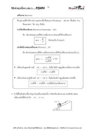 ฟิสิกส์ สรุปเนื้อหา (เล่ม 1) .….ครูแดง
อภิรัก อภิวงค์งาม ; ศษ.บ.(วิทยาศาสตร์-ฟิสิกส์) มช. , วท.ม.(ฟิสิกส์ประยุกต์) มช. , กาลังศึกษา Ph.D.(Applied Physics) มช.
74
เครื่องกล (Machine)
คือ อุปกรณ์ที่ทาให้การทางานสะดวกขึ้น ซึ่งส่วนมากก็จะผ่อนแรง เช่น รอก พื้นเอียง คาน
ล้อและเพลา ลิ่ม สกรู เป็นต้น
การได้เปรียบเชิงกล (Mechanical Advantage) ; M.A.
คือ อัตราส่วนของ แรงที่ได้จากเครื่องกล W ส่วนแรงที่ให้กับเครื่องกล F
มีหน่วยเป็น จานวนเท่า
ประสิทธิภาพของเครื่องกล (Efficiency) ; Eff.
คือ อัตราส่วนของงานที่ได้จากเครื่องกล ส่วนงานที่ให้กับเครื่องกล (มักบอกเป็น %)
 เครื่องกลในอุดมคติ จะมี Eff. = 100 % นั่นคือ ไม่มีการสูญเสียงานเนื่องจากความฝืด
 เครื่องกลในทางปฏิบัติ จะมี Eff. < 100 % นั่นคือ ต้องมีการสูญเสียพลังงานเกิดขึ้น
11. ถ้าใช้พื้นเอียงผิวเกลี้ยง ดังรูป เป็นเครื่องกลอันหนึ่ง การได้เปรียบเชิงกล และ ประสิทธิภาพของ
เครื่องกลอันนี้มีค่าเท่าใด (1.5 , 75 % )
M.A. =
F
W
งานที่ให้ = งานที่ได้
งานที่ให้ = งานที่ได้ + งานที่เสียไป(แรงเสียดทาน)
 