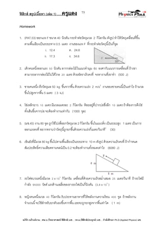 ฟิสิกส์ สรุปเนื้อหา (เล่ม 1) .….ครูแดง
อภิรัก อภิวงค์งาม ; ศษ.บ.(วิทยาศาสตร์-ฟิสิกส์) มช. , วท.ม.(ฟิสิกส์ประยุกต์) มช. , กาลังศึกษา Ph.D.(Applied Physics) มช.
75
Homework
1. (PAT.53) ออกแรง F ขนาด 40 นิวตัน กระทาต่อวัตถุมวล 2 กิโลกรัม ดังรูป ทาให้วัตถุเคลื่อนที่ขึ้น
ตามพื้นเอียงเป็นระยะทาง 0.5 เมตร งานของแรง F ที่กระทาต่อวัตถุนี้เป็นกี่จูล
i. 12.4 ค. 24.8
ii. 17.3 ง. 34.6
2. เด็กคนหนึ่งออกแรง 50 นิวตัน ลากกล่องไม้ในแนวทามุม 60 องศากับแนวการเคลื่อนที่ ถ้าเขา
สามารถลากกล่องไม้ไปได้ไกล 20 เมตร ด้วยอัตราเร็วคงที่ จงหางานที่เขาทา (500 J)
3. ชายคนหนึ่ง ดึงวัตถุมล 50 kg ขึ้นจากพื้น ด้วยความเร่ง 2 m/s2
งานของชายคนนี้เป็นเท่าไร ถ้ามวล
ขึ้นไปสูงจากพื้น 5 เมตร ( 3 kJ)
4. โซ่เหล็กยาว 10 เมตร มีมวลเมตรละ 2 กิโลกรัม ห้อยอยู่ที่ปากบ่อซึ่งลึก 10 เมตร ถ้าต้องการดึงโซ่
ทั้งเส้นขึ้นจากบ่อ จะต้องทางานเท่ากับ (1000 จูล)
5. (มช.45) งาน 80 จูล ถูกใช้ไปเพื่อยกวัตถุมวล 2 กิโลกรัม ขึ้นในแนวดิ่ง เป็นระยะสูง 1 เมตร เป็นการ
ออกแรงคงที่ อยากทราบว่าวัตถุนี้ถูกยกขึ้นด้วยความเร่งกี่เมตร/วินาที2
(30)
6. เข็นลังที่มีมวล 80 kg ขึ้นไปตามพื้นเอียงเป็นระยะทาง 10 m ดังรูป ด้วยความเร็วคงที่ ถ้ากาหนด
สัมประสิทธิ์ความเสียดทานจลน์เป็น 0.2 จะต้องทางานทั้งหมดเท่าไร (6080 J)
7. รถไฟขบวนหนึ่งมีมวล 2 x 105
กิโลกรัม เคลื่อนที่ด้วยความเร็วสม่าเสมอ 25 เมตร/วินาที ถ้ารถไฟมี
กาลัง 95000 วัตต์ แรงต้านเฉลี่ยของรางรถไฟเป็นกี่นิวตัน (3.8 x 103
)
8. หญิงคนหนึ่งมวล 40 กิโลกรัม รับประทานอาหารที่ให้พลังงานความร้อน 400 จูล ถ้าพลังงาน
จานวนนี้จะใช้สาหรับยกตัวเองขึ้นจากพื้น เธอจะถูกยกสูงจากพื้นเท่าใด ( 1 m)
 