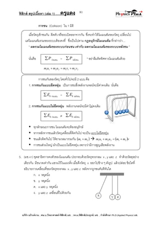 ฟิสิกส์ สรุปเนื้อหา (เล่ม 1) .….ครูแดง
อภิรัก อภิวงค์งาม ; ศษ.บ.(วิทยาศาสตร์-ฟิสิกส์) มช. , วท.ม.(ฟิสิกส์ประยุกต์) มช. , กาลังศึกษา Ph.D.(Applied Physics) มช.
81
การชน (Collision) ใน 1 มิติ
เมื่อวัตถุเข้าชนกัน ดีดตัว หรือระเบิดออกจากกัน ซึ่งจะทาให้โมเมนตัมของวัตถุ เปลี่ยนไป
แต่โมเมนตัมรวมของระบบต้องคงที่ ซึ่งเป็นไปตาม กฎอนุรักษ์โมเมนตัม ที่กล่าวว่า…
‚ ผลรวมโมเมนตัมของระบบก่อนชน เท่ากับ ผลรวมโมเมนตัมของระบบหลังชน ‛
นั่นคือ * อย่าลืมคิดทิศทางโมเมนตัมด้วย
22112211 vmvmumum 
การชนกันของวัตถุ โดยทั่วไปจะมี 2 แบบ คือ
1. การชนกันแบบยืดหยุ่น เป็นการชนซึ่งพลังงานจลน์จะมีค่าคงเดิม นั่นคือ
2. การชนกันแบบไม่ยืดหยุ่น พลังงานจลน์จะมีค่าไม่คงเดิม
 ทุกลักษณะการชน โมเมนตัมจะต้องอนุรักษ์
 หากหลังจากชนแล้ววัตถุเคลื่อนที่ติดกันไป จะเป็น แบบไม่ยืดหยุ่น
 ชนแล้วติดกันไป ให้อามวลมารวมกัน  21 mm    vmmumum 212211 
 การชนส่วนใหญ่ มักเป็นแบบไม่ยืดหยุ่น เพราะว่ามีการสูญเสียพลังงาน
5. (มช.41) ชุดสาธิตการคงตัวของโมเมนตัม ประกอบด้วยวัตถุทรงกลม x , y และ z ทาด้วยวัสดุอย่าง
เดียวกัน มีขนาดเท่ากัน แขวนไว้ในแนวดิ่ง เมื่อดึงวัตถุ x ออกไปข้าง ๆ ดังรูป แล้วปล่อย ข้อใดที่
อธิบายการเคลื่อนที่ของวัตถุทรงกลม x , y และ z หลังจากถูกชนทันทีทันใด
ก. x หยุดนิ่ง
ข. y หยุดนิ่ง
ค. x และ y หยุดนิ่ง
ง. y และ z เคลื่อนที่ไปด้วยกัน
P ก่อนชน = P หลังชน
kE ก่อนชน = kE หลังชน
kE ก่อนชน  kE หลังชน
 