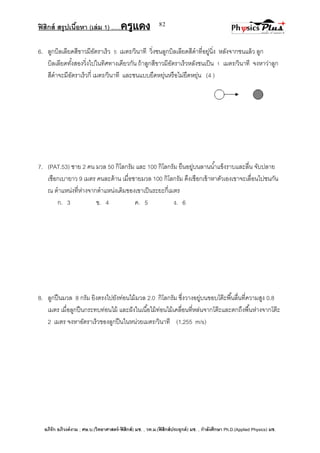 ฟิสิกส์ สรุปเนื้อหา (เล่ม 1) .….ครูแดง
อภิรัก อภิวงค์งาม ; ศษ.บ.(วิทยาศาสตร์-ฟิสิกส์) มช. , วท.ม.(ฟิสิกส์ประยุกต์) มช. , กาลังศึกษา Ph.D.(Applied Physics) มช.
82
6. ลูกบิลเลียดสีขาวมีอัตราเร็ว 5 เมตร/วินาที วิ่งชนลูกบิลเลียดสีดาที่อยู่นิ่ง หลังจากชนแล้ว ลูก
บิลเลียดทั้งสองวิ่งไปในทิศทางเดียวกัน ถ้าลูกสีขาวมีอัตราเร็วหลังชนเป็น 1 เมตร/วินาที จงหาว่าลูก
สีดาจะมีอัตราเร็วกี่ เมตร/วินาที และชนแบบยืดหยุ่นหรือไม่ยืดหยุ่น (4 )
7. (PAT.53) ชาย 2 คน มวล 50 กิโลกรัม และ 100 กิโลกรัม ยืนอยู่บนลานน้าแข็งราบและลื่น จับปลาย
เชือกเบายาว 9 เมตร คนละด้าน เมื่อชายมวล 100 กิโลกรัม ดึงเชือกเข้าหาตัวเองเขาจะเลื่อนไปชนกัน
ณ ตาแหน่งที่ห่างจากตาแหน่งเดิมของเขาเป็นระยะกี่เมตร
ก. 3 ข. 4 ค. 5 ง. 6
8. ลูกปืนมวล 8 กรัม ยิงตรงไปยังท่อนไม้มวล 2.0 กิโลกรัม ซึ่งวางอยู่บนขอบโต๊ะพื้นลื่นที่ความสูง 0.8
เมตร เมื่อลูกปืนกระทบท่อนไม้ และฝังในเนื้อไม้ท่อนไม้เคลื่อนที่หล่นจากโต๊ะและตกถึงพื้นห่างจากโต๊ะ
2 เมตร จงหาอัตราเร็วของลูกปืนในหน่วยเมตร/วินาที (1,255 m/s)
 