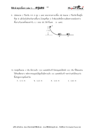 ฟิสิกส์ สรุปเนื้อหา (เล่ม 1) .….ครูแดง
อภิรัก อภิวงค์งาม ; ศษ.บ.(วิทยาศาสตร์-ฟิสิกส์) มช. , วท.ม.(ฟิสิกส์ประยุกต์) มช. , กาลังศึกษา Ph.D.(Applied Physics) มช.
83
9. ปล่อยมวล 2 กิโลกรัม จาก A สูง 5 เมตร ลงมาตามทางเกลี้ยง AB ชนมวล 3 กิโลกรัม ซึ่งอยู่นิ่ง
ที่จุด B แล้วไถลไปด้วยกันตามพื้นราบ ไปหยุดที่จุด C ถ้าสัมประสิทธิ์ความเสียดทานจลน์ระหว่าง
พื้นราบกับมวลทั้งสองเท่ากับ 0.1 ระยะ BC มีค่ากี่เมตร (8 เมตร)
10. กระสุนปืนมวล 4 กรัม มีความเร็ว 1000 เมตรต่อวินาที ยิงทะลุแผ่นไม้หนัก 800 กรัม ที่ห้อยแขวน
ไว้ด้วยเชือกยาว หลังจากทะลุแผ่นไม้ลูกปืนมีความเร็ว 400 เมตรต่อวินาที จงหาว่าแท่งไม้จะแกว่ง
ขึ้นไปสูงจากจุดนิ่งเท่าใด
ก. 0.15 m ข. 0.20 m ค. 0.45 m ง. 0.60 m
 