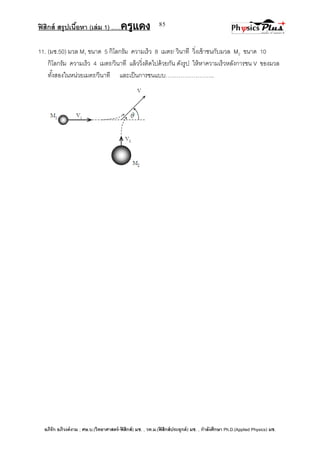 ฟิสิกส์ สรุปเนื้อหา (เล่ม 1) .….ครูแดง
อภิรัก อภิวงค์งาม ; ศษ.บ.(วิทยาศาสตร์-ฟิสิกส์) มช. , วท.ม.(ฟิสิกส์ประยุกต์) มช. , กาลังศึกษา Ph.D.(Applied Physics) มช.
85
11. (มช.50) มวล M1 ขนาด 5 กิโลกรัม ความเร็ว 8 เมตร/ วินาที วิ่งเข้าชนกับมวล M2 ขนาด 10
กิโลกรัม ความเร็ว 4 เมตร/วินาที แล้ววิ่งติดไปด้วยกัน ดังรูป ให้หาความเร็วหลังการชน V ของมวล
ทั้งสองในหน่วยเมตร/วินาที และเป็นการชนแบบ……………………..
 
