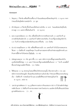 ฟิสิกส์ สรุปเนื้อหา (เล่ม 1) .….ครูแดง
อภิรัก อภิวงค์งาม ; ศษ.บ.(วิทยาศาสตร์-ฟิสิกส์) มช. , วท.ม.(ฟิสิกส์ประยุกต์) มช. , กาลังศึกษา Ph.D.(Applied Physics) มช.
86
Homework
1. วัตถุมวล 2 กิโลกรัม เคลื่อนที่ไปบนพื้นราบ ถ้าโมเมนตัมขณะหนึ่งของวัตถุเท่ากับ 10 kg.m/s จงหา
ว่าขณะนั้นวัตถุมีพลังงานจลน์เท่าไร (25 จูล)
2. ขว้างวัตถุมวล  กิโลกรัม ขึ้นไปในแนวดิ่งด้วยความเร็วต้น 36 km/h โมเมนตัมของวัตถุที่ระดับ
ความสูง 2.55 เมตรจากพื้นดินเป็นเท่าไร (22 kg.m/s)
3. (มช.45) ลูกเทนนิสมวล 250 กรัม เคลื่อนที่ตรงเข้าหาภราดรด้วยความเร็ว 20 เมตร/วินาที ถูก
ภราดรตีกลับด้วยอัตราเร็ว 30 เมตร/วินาที ในทิศทางตรงกันข้าม ถ้าเวลาที่ลูกเทนนิสถูกตีเท่ากับ
0.05 วินาที ภราดรตีลูกเทนนิสกลับด้วยแรงขนาดกี่นิวตัน (250 นิวตัน)
4. (En.42) กระสุนปืนมวล 20 กรัม เคลื่อนที่ด้วยความเร็ว 500 เมตร/วินาที เข้าไปในกระสอบทราย
ใช้เวลา 1.0 มิลลิวินาที กระสุนจึงหยุด ถ้าแรงต้านทานของทรายที่กระทาต่อกระสุนมีค่าคงตัว แรง
ต้านทานนี้มีค่าเท่าใดในหน่วย กิโลนิวตัน (10 kN)
5. ปล่อยลูกบอลมวล 100 กรัม สูงจากพื้น 20.0 เมตร หลังจากกระทบพื้นลูกบอลสะท้อนกลับใน
แนวดิ่งดังเดิมขึ้นไปสูง 11.25 เมตร ถ้าช่วงเวลาที่ลูกบอลสัมผัสพื้นเป็นเวลา 10- 2
วินาที แรงเฉลี่ยที่
พื้นกระทาต่อลูกบอลมีค่ากี่นิวตัน (351 นิวตัน)
6. ใช้ค้อนมวล 0.5 kg ตอกตะปู ในขณะที่ค้อนใกล้กระทบตะปูนั้น มีขนาดความเร็ว 8 m/s และ
หลังจากกระทบหัวตะปูแล้ว ค้อนสะท้อนกลับด้วยความเร็วเท่าเดิม ถ้าช่วงเวลาที่ค้อนกระทบหัวตะปู
เป็น 1 มิลลิวินาที การดลเป็นเท่าใด และ แรงเฉลี่ยที่ค้อนกระทาต่อตะปูเป็นเท่าใด
(8 kg.m/s , 8000 N)
7. (มช.50) ลูกกอล์ฟมวล 0.1 kg ถูกตีออกจากแท่นวาง ด้วยแรงขนาด 600 N ถ้าไม่กอล์ฟ สาผัสลูก
กอล์ฟ เป็นเวลา 5 มิลลิวินาที จงหาขนาดของการดล ในหน่วย N.s และอัตราเร็วที่เปลี่ยนแปลงไปของ
ลูกกอล์ฟในหน่วย m/s ( 3 , 30)
 