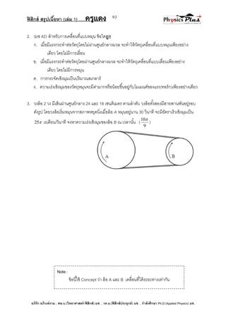 ฟิสิกส์ สรุปเนื้อหา (เล่ม 1) .….ครูแดง
อภิรัก อภิวงค์งาม ; ศษ.บ.(วิทยาศาสตร์-ฟิสิกส์) มช. , วท.ม.(ฟิสิกส์ประยุกต์) มช. , กาลังศึกษา Ph.D.(Applied Physics) มช.
93
2. (มช 42) สาหรับการเคลื่อนที่แบบหมุน ข้อใดถูก
ก. เมื่อมีแรงกระทาต่อวัตถุโดยไม่ผ่านศูนย์กลางมวล จะทาให้วัตถุเคลื่อนที่แบบหมุนเพียงอย่าง
เดียว โดยไม่มีการเลื่อน
ข. เมื่อมีแรงกระทาต่อวัตถุโดยผ่านศูนย์กลางมวล จะทาให้วัตถุเคลื่อนที่แบบเลื่อนเพียงอย่าง
เดียว โดยไม่มีการหมุน
ค. การกระจัดเชิงมุมเป็นปริมาณสเกลาร์
ง. ความเร่งเชิงมุมของวัตถุหมุนจะมีค่ามากหรือน้อยขึ้นอยู่กับโมเมนต์ของแรง(ทอร์ก)เพียงอย่างเดียว
3. วงล้อ 2 วง มีเส้นผ่านศูนย์กลาง 24 และ 18 เซนติเมตร ตามลาดับ วงล้อทั้งสองมีสายพานพันอยู่รอบ
ดังรูป โดยวงล้อเริ่มหมุนจากสภาพหยุดนิ่งเมื่อล้อ A หมุนอยู่นาน 30 วินาที จะมีอัตราเร็วเชิงมุมเป็น
25 เรเดียน/วินาที จงหาความเร่งเชิงมุมของล้อ B ณ เวลานั้น (
9
10
)
Note :
ข้อนี้ใช้ Concept ว่า ล้อ A และ B เคลื่อนที่ได้ระยะทางเท่ากัน
 