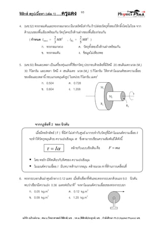 ฟิสิกส์ สรุปเนื้อหา (เล่ม 1) .….ครูแดง
อภิรัก อภิวงค์งาม ; ศษ.บ.(วิทยาศาสตร์-ฟิสิกส์) มช. , วท.ม.(ฟิสิกส์ประยุกต์) มช. , กาลังศึกษา Ph.D.(Applied Physics) มช.
95
4. (มช.52) ทรงกลมตันและทรงกลมกลวง มีมวลรัศมีเท่ากัน ถ้าปล่อยวัตถุทั้งสองให้กลิ้งโดยไม่ไถล จาก
ด้านบนของพื้นเอียงพร้อมกัน วัตถุใดจะถึงด้านล่างของพื้นอียงก่อนกัน
( กาหนด Iกลวง = 2
3
2
MR , Iตัน = 2
5
2
MR )
ก. ทรงกลมกลวง ค. วัตถุทั้งสองถึงด้านล่างพร้อมกัน
ข. ทรงกลมตัน ง. ข้อมูลไม่เพียงพอ
5. (มช.50) ล้อและเพลา เป็นเครื่องทุ่นแรงที่ใช้ยกวัตถุ ประกอบด้วยล้อที่มีรัศมี 20 เซนติเมตร มวล (M1)
30 กิโลกรัม และเพลา รัศมี 4 เซนติเมตร มวล (M2) 5 กิโลกรัม ให้หาค่าโมเมนต์ของความเฉื่อย
ของล้อและเพลานี้รอบแกนหมุนดังรูป ในหน่วย กิโลกรัม.เมตร2
ก. 0.504 ค. 0.728
ข. 0.604 ง. 1.208
จากกฎข้อที่ 2 ของ นิวตัน
เมื่อมีทอร์กลัพธ์ ( ) ที่มีค่าไม่เท่ากับศูนย์ มากระทากับวัตถุที่มีค่าโมเมนต์ความเฉื่อย I
จะทาให้วัตถุหมุนด้วย ความเร่งเชิงมุม  ซึ่งสามารถเขียนความสัมพันธ์ได้ดังนี้
คล้ายกับแบบเชิงเส้น คือ maF 
 โดย ทอร์ก มีทิศเดียวกับทิศของ ความเร่งเชิงมุม
 โมเมนต์ความเฉื่อย I มีบทบาทต้านการหมุน คล้ายมวล m ที่ต้านการเคลื่อนที่
6. ทรงกระบอกเส้นผ่าศูนย์กลาง 0.12 เมตร เมื่อดึงเชือกที่พันรอบทรงกระบอกด้วยแรง 9.0 นิวตัน
พบว่าเชือกมีความเร่ง 0.36 เมตรต่อวินาที2
จงหาโมเมนต์ความเฉื่อยของทรงกระบอก
ก. 0.05 kg.m2
ค. 0.12 kg.m2
ข. 0.09 kg.m2
ง. 1.20 kg.m2
 I
 