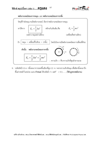 ฟิสิกส์ สรุปเนื้อหา (เล่ม 1) .….ครูแดง
อภิรัก อภิวงค์งาม ; ศษ.บ.(วิทยาศาสตร์-ฟิสิกส์) มช. , วท.ม.(ฟิสิกส์ประยุกต์) มช. , กาลังศึกษา Ph.D.(Applied Physics) มช.
97
พลังงานจลน์ของการหมุน และ พลังงานจลน์ของการกลิ้ง
วัตถุที่กาลังหมุน จะมีพลังงานจลน์ เรียกว่าพลังงานจลน์ของการหมุน
หาได้จาก คล้ายกับเชิงเส้น คือ 2
2
1
mvEk 
(เฉพาะ หมุนอย่างเดียว) (เคลื่อนที่อย่างเดียว)
ถ้า โดยไม่ไถล จะมีพลังงานจลน์ของการเลื่อนที่ด้วย
ดังนั้น พลังงานจลน์ของการกลิ้ง
; ความเร็ว v คือ ความเร็วที่ศูนย์กลางมวล
9. วงล้อรัศมี 0.5 m กลิ้งลงมาจากยอดพื้นเอียงที่สูง 2.5 m จงหาความเร็วเชิงมุม เพื่อล้อกลิ้งลงมาถึง
พื้นล่างพอดี ในหน่วย rad/s กาหนด ให้วงล้อมี 2
mRI  ( 10 )…….(ใช้กฎทรงพลังงาน)
2
2
1
IEk 
22
2
1
2
1
mvIEk  
หมุน + เคลื่อนที่ไปด้วย = (กลิ้ง)
 