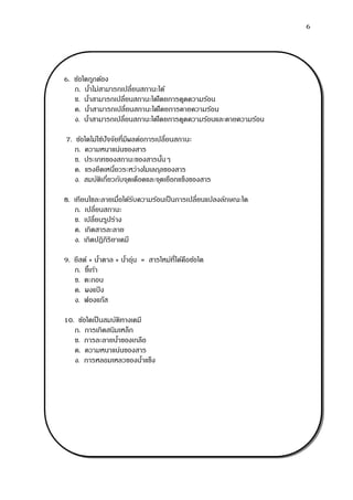 6
6. ข้อใดถูกต้อง
ก. น้าไม่สามารถเปลี่ยนสถานะได้
ข. น้าสามารถเปลี่ยนสถานะได้โดยการดูดความร้อน
ค. น้าสามารถเปลี่ยนสถานะได้โดยการคายความร้อน
ง. น้าสามารถเปลี่ยนสถานะได้โดยการดูดความร้อนและคายความร้อน
7. ข้อใดไม่ใช่ปัจจัยที่มีผลต่อการเปลี่ยนสถานะ
ก. ความหนาแน่นของสาร
ข. ประเภทของสถานะของสารนั้นๆ
ค. แรงยึดเหนี่ยวระหว่างโมเลกุลของสาร
ง. สมบัติเกี่ยวกับจุดเดือดและจุดเยือกแข็งของสาร
8. เทียนไขละลายเมื่อได้รับความร้อนเป็นการเปลี่ยนแปลงลักษณะใด
ก. เปลี่ยนสถานะ
ข. เปลี่ยนรูปร่าง
ค. เกิดสารละลาย
ง. เกิดปฏิกิริยาเคมี
9. ยีสต์ + น้าตาล + น้าอุ่น = สารใหม่ที่ได้คือข้อใด
ก. ขี้เถ้า
ข. ตะกอน
ค. ผงแป้ ง
ง. ฟองแก๊ส
10. ข้อใดเป็นสมบัติทางเคมี
ก. การเกิดสนิมเหล็ก
ข. การละลายน้าของเกลือ
ค. ความหนาแน่นของสาร
ง. การหลอมเหลวของน้าแข็ง
 