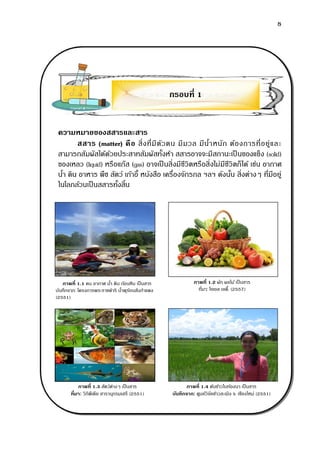 8
ความหมายของสสารและสาร
สสาร (matter) คือ สิ่งที่มีตัวตน มีมวล มีน้าหนัก ต้องการที่อยู่และ
สามารถสัมผัสได้ด้วยประสาทสัมผัสทั้งห้า สสารอาจจะมีสถานะเป็ นของแข็ง (solid)
ของเหลว (liquid) หรือแก๊ส (gas) อาจเป็ นสิ่งมีชีวิตหรือสิ่งไม่มีชีวิตก็ได้ เช่น อากาศ
น้า ดิน อาหาร พืช สัตว์ เก้าอี้ หนังสือ เครื่องจักรกล ฯลฯ ดังนั้น สิ่งต่างๆ ที่มีอยู่
ในโลกล้วนเป็นสสารทั้งสิ้น
กรอบที่ 1
ภาพที่ 1.1 คน อากาศ น้า ดิน ก้อนหิน เป็นสาร
บันทึกจาก: โครงการพระราชดาริ น้าพุร้อนสันกาแพง
(2551)
ภาพที่ 1.2 ผัก ผลไม้ เป็นสาร
ที่มา: โจเอล เลดี้. (2557)
ภาพที่ 1.3 สัตว์ต่างๆ เป็นสาร
ที่มา: วิกิพีเดีย สารานุกรมเสรี (2551)
ภาพที่ 1.4 ต้นข้าวในท้องนา เป็นสาร
บันทึกจาก: ศูนย์วิจัยข้าวสะเมิง จ. เชียงใหม่ (2551)
 