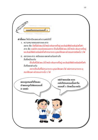 12
คาชี้แจง ให้นักเรียนตอบคาถามต่อไปนี้
1. ความหมายของสสารและสาร
สสาร คือ สิ่งที่มีตัวตนมีน้าหนักต้องการที่อยู่ และสัมผัสได้ด้วยสัมผัสทั้งห้า
สาร คือ องค์ประกอบย่อยของสสาร เป็นสิ่งที่มีตัวตน มีน้าหนัก ต้องการที่อยู่
และสัมผัสได้ด้วยสัมผัสทั้งห้าสามารถระบุสมบัติเฉพาะตัวของสารชนิดนั้นๆ ได้
2. สสารและสาร เหมือนและแตกต่างกันอย่างไร
สิ่งที่เหมือนกัน
เป็นสิ่งที่มีตัวตน มีน้าหนัก ต้องการที่อยู่ และสัมผัสได้ด้วยสัมผัสทั้งห้า
สิ่งที่แตกต่างกัน
สสารเป็นสิ่งที่ไม่สามารถระบุสมบัติเฉพาะได้ แต่สารสามารถระบุ
สมบัติเฉพาะตัวของสารนั้นๆ ได้
เฉลยกิจกรรมกรอบที่ 1
ตอบถูกหมดใช่ไหมคะ
ถ้าตอบถูกไปต่อกรอบที่
2 เลยค่ะ
แต่ถ้าตอบผิด ควร
กลับไปทบทวนเนื้อหาใน
กรอบที่ 1 อีกครั้งนะครับ
 