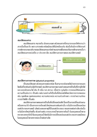 13
สมบัติของสาร
สมบัติของสาร หมายถึง ลักษณะเฉพาะตัวของสารที่สามารถบอกให้ทราบว่า
สารนั้นเป็นอะไร เพราะสารแต่ละชนิดมีสมบัติไม่เหมือนกัน ดังนั้นจึงมีการใช้เกณฑ์
การพิจารณาและอธิบายสมบัติของสารมาจัดจาแนกสารเพื่อสะดวกในการศึกษาสารนั้นๆ
สมบัติของสารแบ่งเป็น 2 ประเภท คือ สมบัติทางกายภาพและสมบัติทางเคมี
สมบัติทางกายภาพ (physical properties)
เป็ นสมบัติเฉพาะตัวของสารแต่ละชนิด ซึ่งสามารถสังเกตได้ง่ายจากภายนอก
โดยไม่เกี่ยวข้องกับปฏิกิริยาเคมี สมบัติทางกายภาพบางอย่างของสารเป็นสิ่งที่เรารู้สึกได้
และบอกลักษณะได้ เช่น สี กลิ่น รส สถานะ เนื้อสาร รูปผลึก การยอมให้แสงผ่าน
ความเป็นมันวาว เป็ นต้น แต่บางอย่างก็เป็นสิ่งที่สังเกตได้โดยวัดจากการทดลอง
เช่น จุดเดือด จุดหลอมเหลว ความหนาแน่น ความถ่วงจาเพาะ การนาความร้อน
การนาไฟฟ้ า เป็นต้น
สมบัติทางกายภาพของสารเป็นสิ่งที่เปลี่ยนแปลงได้ซึ่งจะเป็ นการเปลี่ยนลักษณะ
หรือสถานะไป เนื่องจากการเรียงตัวใหม่ของสารเดิมเท่านั้น จะไม่มีการเปลี่ยนแปลง
องค์ประกอบทางเคมี (สัดส่วนของธาตุที่เป็นองค์ประกอบ) ของสารแต่อย่างใด ดังนั้น
จะไม่มีสารใหม่เกิดขึ้น ตัวอย่างเช่น การละลายน้าตาลทรายในน้า โมเลกุลของน้าตาล
ทรายจะแทรกไปน้าโมเลกุลของน้าโดยไม่มีการเปลี่ยนแปลงองค์ประกอบทางเคมีของ
โมเลกุลของน้าตาลทรายและน้าแต่อย่างใด
กรอบที่ 2
สมบัติของสาร
สมบัติทางกายภาพ
สมบัติทางเคมี
 