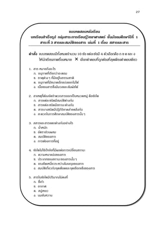 27
แบบทดสอบหลังเรียน
บทเรียนสาเร็จรูป กลุ่มสาระการเรียนรู้วิทยาศาสตร์ ชั้นมัธยมศึกษาปี ที่ 1
สาระที่ 3 สารและสมบัติของสาร เล่มที่ 1 เรื่อง สสารและสาร
คาสั่ง แบบทดสอบมีทั้งหมดจานวน 10 ข้อ แต่ละข้อมี 4 ตัวเลือกคือ ก ข ค และ ง
ให้นักเรียนกาเครื่องหมาย  เลือกคาตอบที่ถูกต้องที่สุดเพียงคาตอบเดียว
1. สาร หมายถึงอะไร
ก. อนุภาคที่เรียกว่าอะตอม
ข. ธาตุต่างๆ ที่มีอยู่ในธรรมชาติ
ค. อนุภาคที่มีขนาดเล็กแบ่งแยกไม่ได้
ง. เนื้อของสารซึ่งมีมวลและสัมผัสได้
2. สาเหตุที่ต้องจัดจาพวกสารออกเป็นหมวดหมู่ คือข้อใด
ก. สารแต่ละชนิดมีสมบัติต่างกัน
ข. สารแต่ละชนิดมีสถานะต่างกัน
ค. สารบางชนิดมีปฏิกิริยาคล้ายคลึงกัน
ง. สะดวกในการศึกษาสมบัติของสารนั้นๆ
3. สสารและสารแตกต่างกันอย่างไร
ก. น้าหนัก
ข. อัตราส่วนผสม
ค. สมบัติของสาร
ง. การต้องการที่อยู่
4. ข้อใดไม่ใช่ปัจจัยที่มีผลต่อการเปลี่ยนสถานะ
ก. ความหนาแน่นของสาร
ข. ประเภทของสถานะของสารนั้นๆ
ค. แรงยึดเหนี่ยวระหว่างโมเลกุลของสาร
ง. สมบัติเกี่ยวกับจุดเดือดและจุดเยือกแข็งของสาร
5. สารในข้อใดมีปริมาณไม่คงที่
ก. ขี้เถ้า
ข. อากาศ
ค. สบู่เหลว
ง. นมข้นหวาน
 