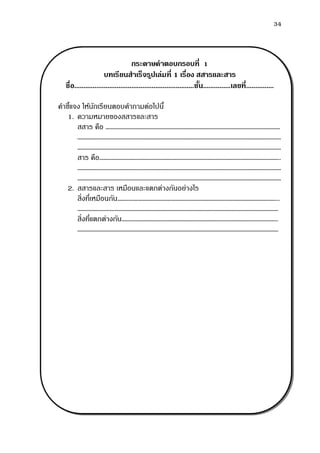 34
กระดาษคาตอบกรอบที่ 1
บทเรียนสาเร็จรูปเล่มที่ 1 เรื่อง สสารและสาร
ชื่อ.................................................................ชั้น...............เลขที่...............
คาชี้แจง ให้นักเรียนตอบคาถามต่อไปนี้
1. ความหมายของสสารและสาร
สสาร คือ ………………………………………………………………………………………………………………
…………………………………………………………………………………………………………………………………
…………………………………………………………………………………………………………………………………
สาร คือ…………………………………………………………………………………………………………………..
…………………………………………………………………………………………………………………………………
…………………………………………………………………………………………………………………………………
2. สสารและสาร เหมือนและแตกต่างกันอย่างไร
สิ่งที่เหมือนกัน……………………………………………………………………………………………………...
……………………………………………………………………………………………………………………………….
สิ่งที่แตกต่างกัน…………………………………………………………………………………………………..
……………………………………………………………………………………………………………………………….
 