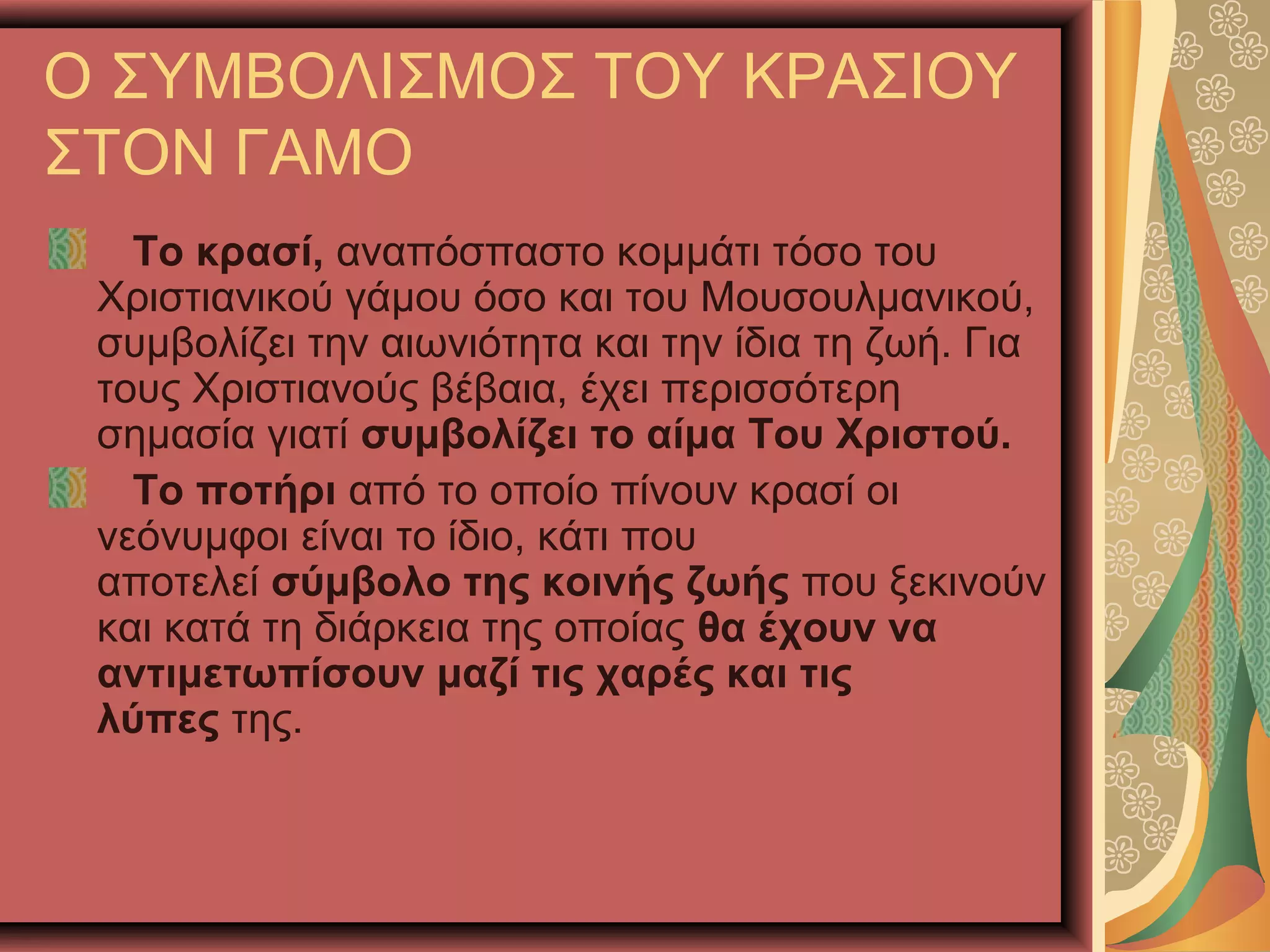 Ο ΣΥΜΒΟΛΙΣΜΟΣ ΤΟΥ ΚΡΑΣΙΟΥ
ΣΤΟΝ ΓΑΜΟ
Το κρασί, αναπόσπαστο κομμάτι τόσο του
Χριστιανικού γάμου όσο και του Μουσουλμανικού,
συμβολίζει την αιωνιότητα και την ίδια τη ζωή. Για
τους Χριστιανούς βέβαια, έχει περισσότερη
σημασία γιατί συμβολίζει το αίμα Του Χριστού.
Το ποτήρι από το οποίο πίνουν κρασί οι
νεόνυμφοι είναι το ίδιο, κάτι που
αποτελεί σύμβολο της κοινής ζωής που ξεκινούν
και κατά τη διάρκεια της οποίας θα έχουν να
αντιμετωπίσουν μαζί τις χαρές και τις
λύπες της.
 