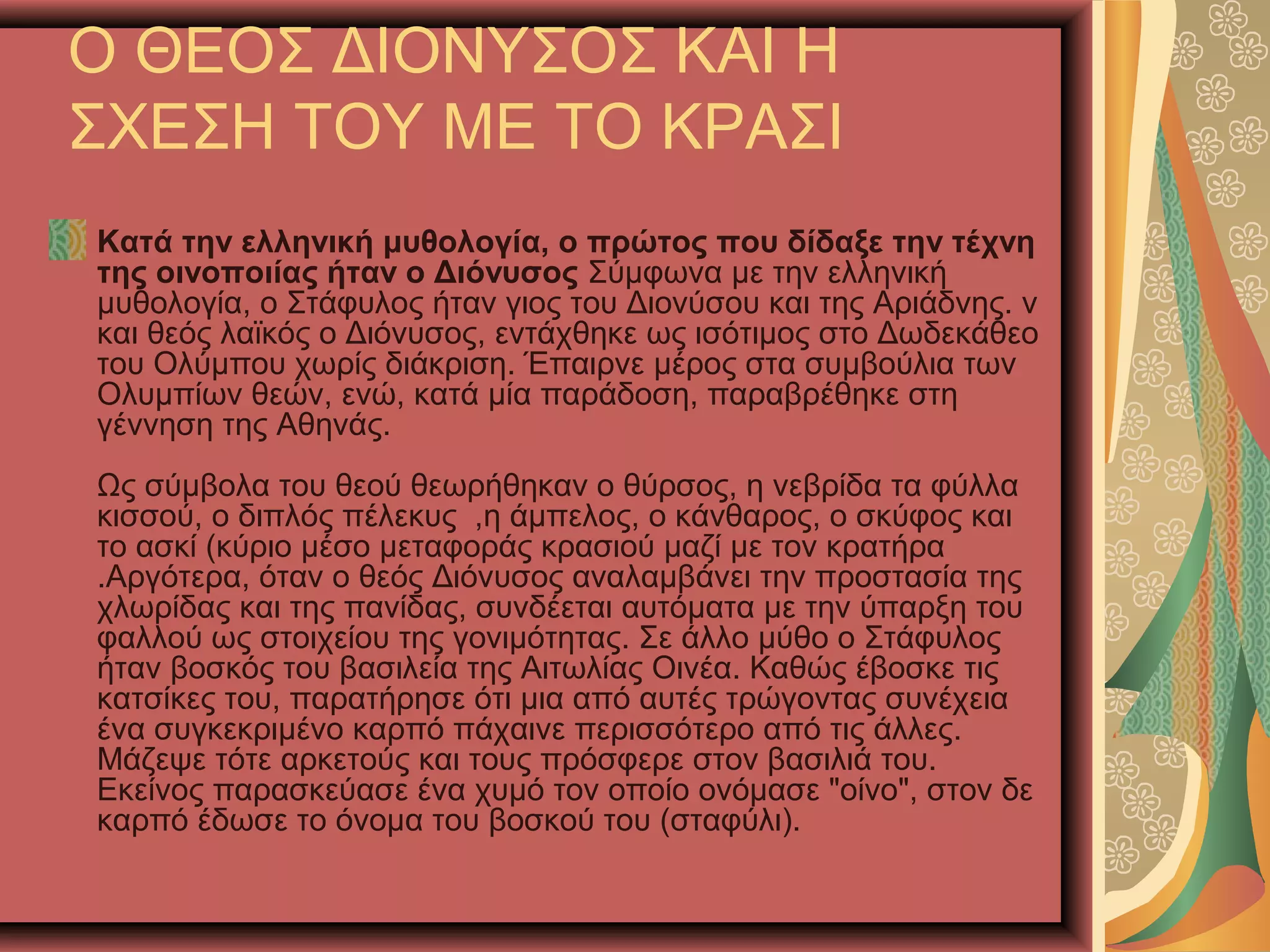 Ο ΘΕΟΣ ΔΙΟΝΥΣΟΣ ΚΑΙ Η
ΣΧΕΣΗ ΤΟΥ ΜΕ ΤΟ ΚΡΑΣΙ
Κατά την ελληνική μυθολογία, ο πρώτος που δίδαξε την τέχνη
της οινοποιίας ήταν ο Διόνυσος Σύμφωνα με την ελληνική
μυθολογία, ο Στάφυλος ήταν γιος του Διονύσου και της Αριάδνης. ν
και θεός λαϊκός ο Διόνυσος, εντάχθηκε ως ισότιμος στο Δωδεκάθεο
του Ολύμπου χωρίς διάκριση. Έπαιρνε μέρος στα συμβούλια των
Ολυμπίων θεών, ενώ, κατά μία παράδοση, παραβρέθηκε στη
γέννηση της Αθηνάς.
Ως σύμβολα του θεού θεωρήθηκαν ο θύρσος, η νεβρίδα τα φύλλα
κισσού, ο διπλός πέλεκυς ,η άμπελος, ο κάνθαρος, ο σκύφος και
το ασκί (κύριο μέσο μεταφοράς κρασιού μαζί με τον κρατήρα
.Αργότερα, όταν ο θεός Διόνυσος αναλαμβάνει την προστασία της
χλωρίδας και της πανίδας, συνδέεται αυτόματα με την ύπαρξη του
φαλλού ως στοιχείου της γονιμότητας. Σε άλλο μύθο ο Στάφυλος
ήταν βοσκός του βασιλεία της Αιτωλίας Οινέα. Καθώς έβοσκε τις
κατσίκες του, παρατήρησε ότι μια από αυτές τρώγοντας συνέχεια
ένα συγκεκριμένο καρπό πάχαινε περισσότερο από τις άλλες.
Μάζεψε τότε αρκετούς και τους πρόσφερε στον βασιλιά του.
Εκείνος παρασκεύασε ένα χυμό τον οποίο ονόμασε "οίνο", στον δε
καρπό έδωσε το όνομα του βοσκού του (σταφύλι).
 