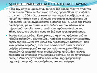  Δ) ΠΟΙΕΣ ΕΙΝΑΙ ΟΙ ΔΟΞΑΣΙΕΣ ΓΙΑ ΤΟ ΚΑΘΕ ΘΑΥΜΑ;
 Κατά την αρχαία μυθολογία, το νησί της Ρόδου ήταν το νησί του
θεού 'Ηλιου. Όταν ο ελληνικός στόλος προσπάθησε να εισβάλει
στο νησί, το 304 π.Χ., οι κάτοικοι του νησιού προέβαλαν τέτοια
ισχυρή αντίσταση που ο Έλληνας στρατηγός αναγκάστηκε να
παραδοθεί και να αιχμαλωτιστεί ο στόλος του. Ο λαός της Ρόδου
οικοδόμησε, με το αντίτιμο των όπλων και των πλοίων που
πήραν από τον ελληνικό στρατό, ένα τεράστιο άγαλμα του
Ήλιου ως ευγνωμοσύνη προς το θεό που τους προστάτευσε.
 Φρούτα και λουλούδια... Καταρράκτες... Κήποι που κρέμονται από τα
πεζούλια παλατιών... Εξωτικά ζώα... Αυτό είναι η εικόνα των Κρεμαστών
Κήπων της Βαβυλώνας στο μυαλό των περισσότερων ανθρώπων. Όσο
κι αν φαίνεται παράδοξο, είναι πολύ πιθανό τελικά αυτοί οι κήποι να
υπήρξαν μόνο στο μυαλό και την φαντασία των αρχαίων Ελλήνων
ιστορικών! Οι κρεμαστοί κήποι της Βαβυλώνας κατέπληξαν πολλούς
ταξιδιώτες και ιστορικούς στους αρχαίους χρόνους. Αν και δεν υπάρχουν
πλέον, η ιδέα ενός τέτοιου θαυμάσιου άθλου της εφαρμοσμένης
μηχανικής συναρπάζει τους ανθρώπους ακόμα και σήμερα.
 
