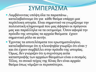 ΣΥΜΠΕΡΑΣΜΑ
 Λαμβάνοντας υπόψη όλα τα παραπάνω ,
καταλαβαίνουμε ότι για κάθε θαύμα υπάρχει μια
περίπλοκη ιστορία. Είναι σημαντικό να γνωρίζουμε την
πολιτιστική κληρονομιά που μας άφησαν οι πρόγονοι
μας και παράλληλα να τα εκτιμούμε. Όσον αφορά την
πρόοδο της ιστορίας τα αρχαία θαύματα έχουν
σημαντικό ρόλο σε αυτήν.
 Έχοντας τα αποτελέσματα του ερωτηματολογίου,
καταλαβαίνουμε ότι η πλειοψηφία γνωρίζει ότι είναι 7
και ότι έχουν συμβάλλει στην πρόοδο της ιστορίας.
Όμως, δεν γνώριζαν ότι η συχνότερη αιτία
καταστροφής των αρχαίων θαυμάτων είναι ο σεισμός.
Τέλος, το σινικό τείχος της Κίνας δεν είναι αρχαίο
θαύμα όπως νόμιζαν οι περισσότεροι.
 