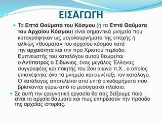 ΕΙΣΑΓΩΓΗ
 Τα Επτά Θαύματα του Κόσμου (ή τα Επτά Θαύματα
του Αρχαίου Κόσμου) είναι σημαντικά μνημεία που
καταγράφηκαν ως μεγαλουργήματα της εποχής ή
αλλιώς «θαύματα» του αρχαίου κόσμου κατά
την αρχαιότητα και την προ Χριστού περίοδο.
Εμπνευστής του καταλόγου αυτού θεωρείται
ο Αντίπατρος ο Σιδώνιος, ένας μεγάλος Έλληνας
συγγραφέας και ποιητής του 2ου αιώνα π.Χ., ο οποίος
επισκέφτηκε όλα τα μνημεία και συνέταξε τον κατάλογο.
Ο κατάλογος αποτελείται από επτά οικοδομήματα που
βρίσκονται γύρω από το μεσογειακό πλαίσιο.
 Σε αυτή την ερευνητική εργασία θα σας δείξουμε ποια
είναι τα αρχαία θαύματα και πως επηρέασαν την πρόοδο
της αρχαίας ιστορίας.
 