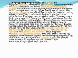  Ο ναός της Αρτέμιδος βρισκόταν στην Έφεσο της
σημερινής Τουρκίας. Αποκαλείται και Αρτεμίσιο και κατασκευάστηκε
το 440 π.Χ.Θεωρείται ένα από τα Επτά θαύματα του αρχαίου
κόσμου. Αξιοσημείωτο είναι το γεγονός ότι χρειάστηκαν 120 χρόνια
για να αποπερατωθεί ενώ είχε αρχικά ξεκινήσει από τον βασιλιά
της Λυδίας, Κροίσο.Η λατρεία της θεάς στην πόλη, ξεκίνησε από τις
Αφρικανές Αμαζόνες,[1] πιθανά την Σμύρνα ή Μυρίνα,[2] όταν
κατέλαβαν την Έφεσο και έστησαν εκεί το πρώτο ξόανο και έκαναν
θυσίες και χορούς.[3] Ο Παυσανίας λέει πως η λατρεία της Εφεσίας
Αρτέμιδος ιδρύθηκε από αυτόχθονες Μικρασιάτες, τον Κόρησο και
τον γιο του τοπικού ποταμού Καΰστρου, τον Έφεσο, πριν τις
Αμαζόνες, και φυσικά πολύ πριν την έλευση των Ιώνων.[4] Σήμερα
τα απομεινάρια δεν θυμίζουν σε τίποτα τον μεγαλοπρεπή ναό που
υπήρχε. "Έχω δει τους μεγαλοπρεπείς Κρεμαστούς κήπους της
Βαβυλώνας, το Άγαλμα του Ολυμπίου Διός, τον Κολοσσό της
Ρόδου και τιςΠυραμίδες της Αιγύπτου, όπως ακόμα και
το Μαυσωλείο της Αλικαρνασσού, αλλά όταν βλέπω τον ναό της
Αρτέμιδος που αγγίζει τον ουρανό τα υπόλοιπα μνημεία χάνουν την
λαμπρότητά τους. Εκτός από τον Όλυμπο, ο ήλιος δεν φάνηκε
πουθενά αλλού τόσο μεγαλοπρεπής όσο εδώ". - βλ.
Αντίπατρος,Ελληνική μυθολογία, (IX, 58)
 