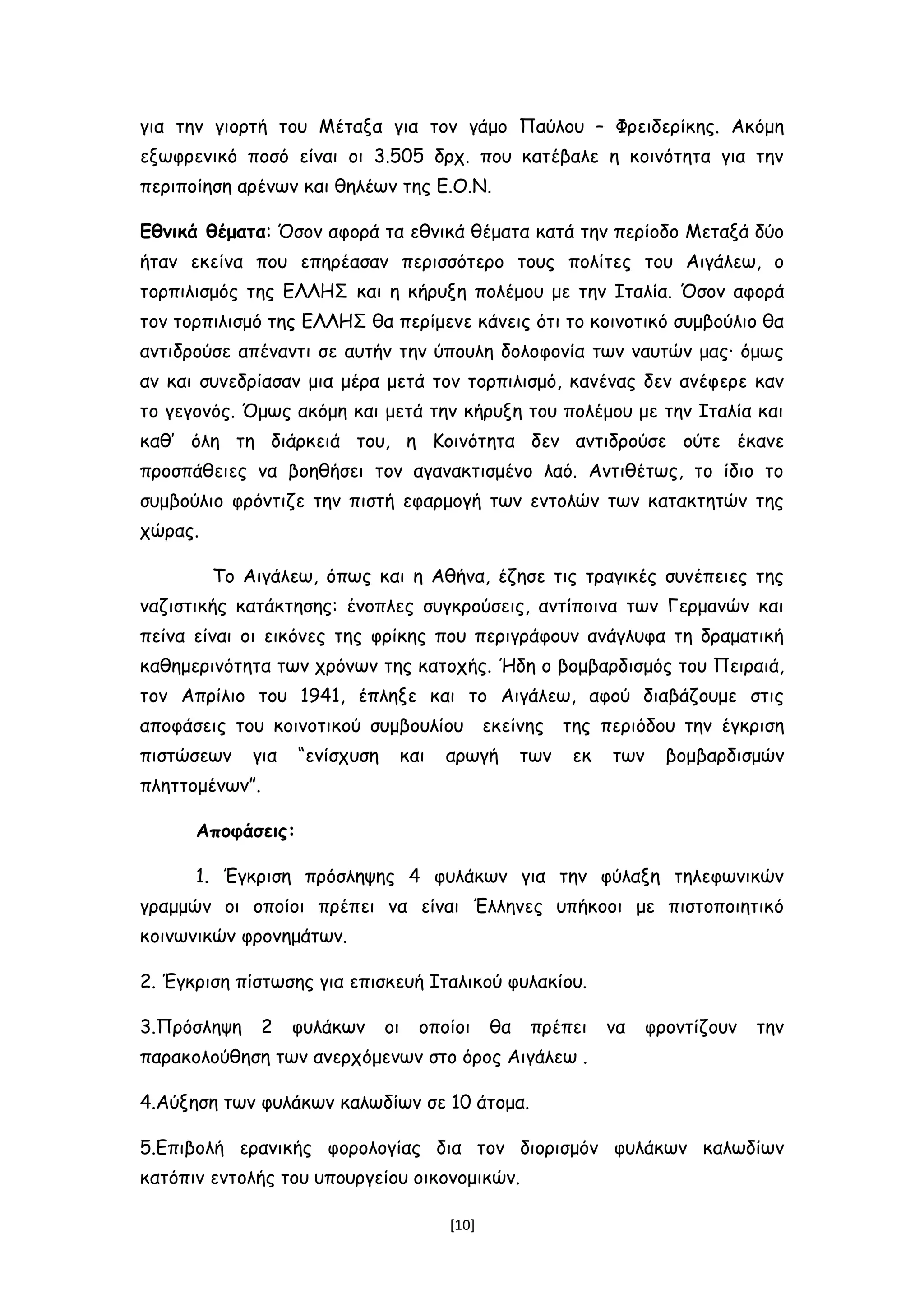 για την γιορτή του Μέταξα για τον γάμο Παύλου – Φρειδερίκης. Ακόμη
εξωφρενικό ποσό είναι οι 3.505 δρχ. που κατέβαλε η κοινότητα για την
περιποίηση αρένων και θηλέων της Ε.Ο.Ν.
Εθνικά θέματα: Όσον αφορά τα εθνικά θέματα κατά την περίοδο Μεταξά δύο
ήταν εκείνα που επηρέασαν περισσότερο τους πολίτες του Αιγάλεω, ο
τορπιλισμός της ΕΛΛΗΣ και η κήρυξη πολέμου με την Ιταλία. Όσον αφορά
τον τορπιλισμό της ΕΛΛΗΣ θα περίμενε κάνεις ότι το κοινοτικό συμβούλιο θα
αντιδρούσε απέναντι σε αυτήν την ύπουλη δολοφονία των ναυτών μας∙ όμως
αν και συνεδρίασαν μια μέρα μετά τον τορπιλισμό, κανένας δεν ανέφερε καν
το γεγονός. Όμως ακόμη και μετά την κήρυξη του πολέμου με την Ιταλία και
καθ’ όλη τη διάρκειά του, η Κοινότητα δεν αντιδρούσε ούτε έκανε
προσπάθειες να βοηθήσει τον αγανακτισμένο λαό. Αντιθέτως, το ίδιο το
συμβούλιο φρόντιζε την πιστή εφαρμογή των εντολών των κατακτητών της
χώρας.
Το Αιγάλεω, όπως και η Αθήνα, έζησε τις τραγικές συνέπειες της
ναζιστικής κατάκτησης: ένοπλες συγκρούσεις, αντίποινα των Γερμανών και
πείνα είναι οι εικόνες της φρίκης που περιγράφουν ανάγλυφα τη δραματική
καθημερινότητα των χρόνων της κατοχής. Ήδη ο βομβαρδισμός του Πειραιά,
τον Απρίλιο του 1941, έπληξε και το Αιγάλεω, αφού διαβάζουμε στις
αποφάσεις του κοινοτικού συμβουλίου εκείνης της περιόδου την έγκριση
πιστώσεων για “ενίσχυση και αρωγή των εκ των βομβαρδισμών
πληττομένων”.
Αποφάσεις:
1. Έγκριση πρόσληψης 4 φυλάκων για την φύλαξη τηλεφωνικών
γραμμών οι οποίοι πρέπει να είναι Έλληνες υπήκοοι με πιστοποιητικό
κοινωνικών φρονημάτων.
2. Έγκριση πίστωσης για επισκευή Ιταλικού φυλακίου.
3.Πρόσληψη 2 φυλάκων οι οποίοι θα πρέπει να φροντίζουν την
παρακολούθηση των ανερχόμενων στο όρος Αιγάλεω .
4.Αύξηση των φυλάκων καλωδίων σε 10 άτομα.
5.Επιβολή ερανικής φορολογίας δια τον διορισμόν φυλάκων καλωδίων
κατόπιν εντολής του υπουργείου οικονομικών.
[10]
 
