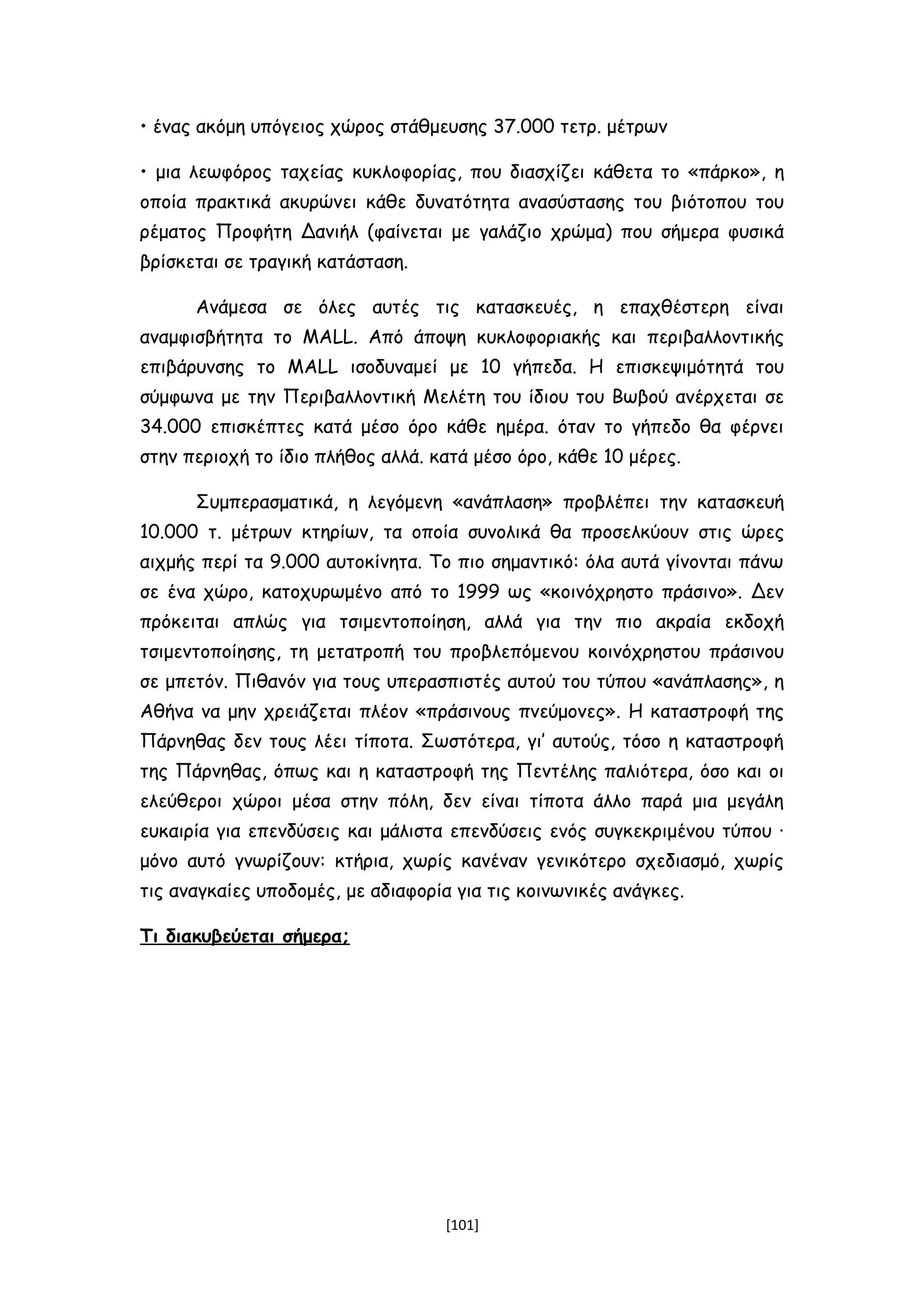 • ένας ακόμη υπόγειος χώρος στάθμευσης 37.000 τετρ. μέτρων
• μια λεωφόρος ταχείας κυκλοφορίας, που διασχίζει κάθετα το «πάρκο», η
οποία πρακτικά ακυρώνει κάθε δυνατότητα ανασύστασης του βιότοπου του
ρέματος Προφήτη Δανιήλ (φαίνεται με γαλάζιο χρώμα) που σήμερα φυσικά
βρίσκεται σε τραγική κατάσταση.
Ανάμεσα σε όλες αυτές τις κατασκευές, η επαχθέστερη είναι
αναμφισβήτητα το MALL. Από άποψη κυκλοφοριακής και περιβαλλοντικής
επιβάρυνσης το MALL ισοδυναμεί με 10 γήπεδα. Η επισκεψιμότητά του
σύμφωνα με την Περιβαλλοντική Μελέτη του ίδιου του Βωβού ανέρχεται σε
34.000 επισκέπτες κατά μέσο όρο κάθε ημέρα. όταν το γήπεδο θα φέρνει
στην περιοχή το ίδιο πλήθος αλλά. κατά μέσο όρο, κάθε 10 μέρες.
Συμπερασματικά, η λεγόμενη «ανάπλαση» προβλέπει την κατασκευή
10.000 τ. μέτρων κτηρίων, τα οποία συνολικά θα προσελκύουν στις ώρες
αιχμής περί τα 9.000 αυτοκίνητα. Το πιο σημαντικό: όλα αυτά γίνονται πάνω
σε ένα χώρο, κατοχυρωμένο από το 1999 ως «κοινόχρηστο πράσινο». Δεν
πρόκειται απλώς για τσιμεντοποίηση, αλλά για την πιο ακραία εκδοχή
τσιμεντοποίησης, τη μετατροπή του προβλεπόμενου κοινόχρηστου πράσινου
σε μπετόν. Πιθανόν για τους υπερασπιστές αυτού του τύπου «ανάπλασης», η
Αθήνα να μην χρειάζεται πλέον «πράσινους πνεύμονες». Η καταστροφή της
Πάρνηθας δεν τους λέει τίποτα. Σωστότερα, γι’ αυτούς, τόσο η καταστροφή
της Πάρνηθας, όπως και η καταστροφή της Πεντέλης παλιότερα, όσο και οι
ελεύθεροι χώροι μέσα στην πόλη, δεν είναι τίποτα άλλο παρά μια μεγάλη
ευκαιρία για επενδύσεις και μάλιστα επενδύσεις ενός συγκεκριμένου τύπου ∙
μόνο αυτό γνωρίζουν: κτήρια, χωρίς κανέναν γενικότερο σχεδιασμό, χωρίς
τις αναγκαίες υποδομές, με αδιαφορία για τις κοινωνικές ανάγκες.
Τι διακυβεύεται σήμερα;
[101]
 