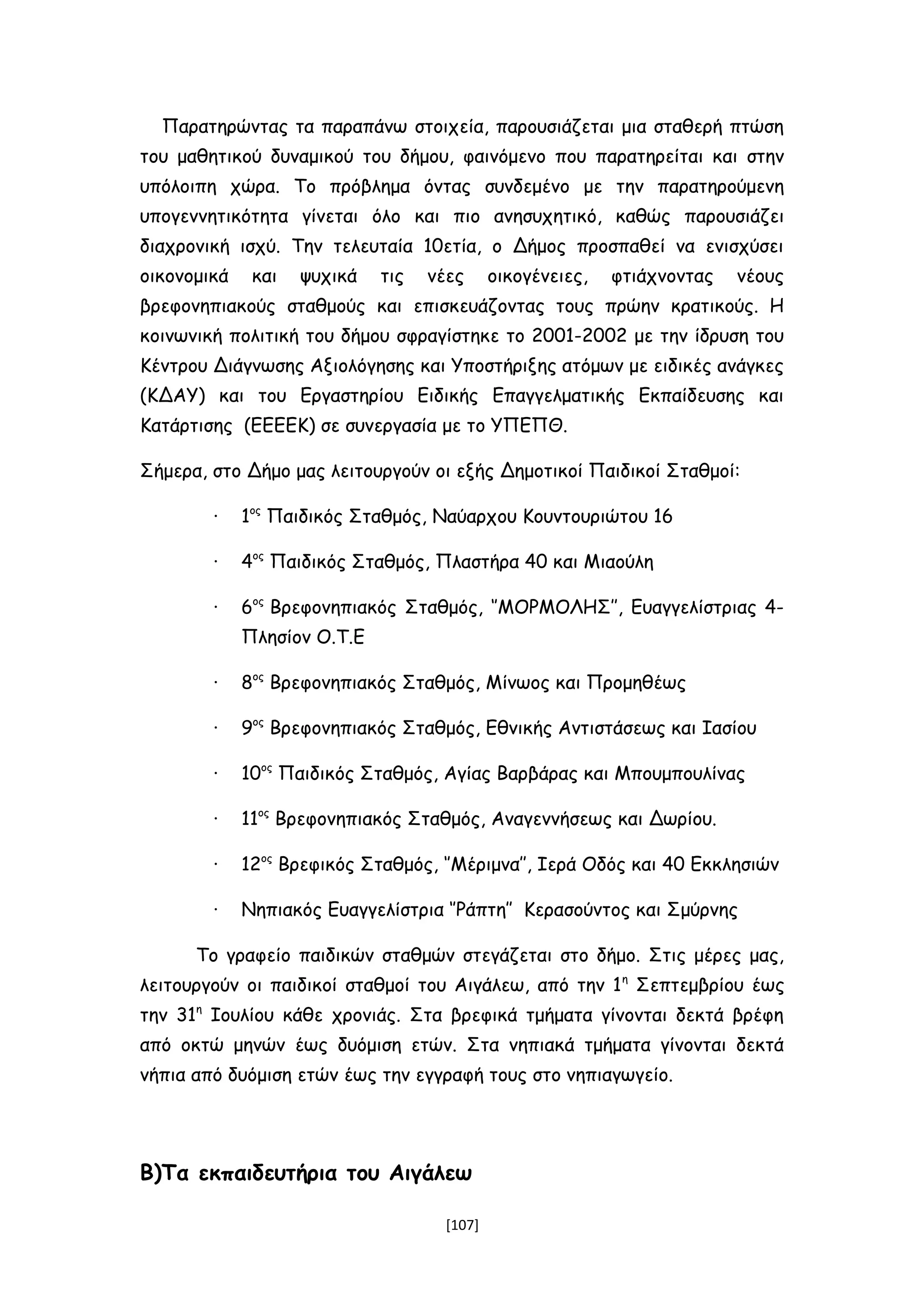 Παρατηρώντας τα παραπάνω στοιχεία, παρουσιάζεται μια σταθερή πτώση
του μαθητικού δυναμικού του δήμου, φαινόμενο που παρατηρείται και στην
υπόλοιπη χώρα. Το πρόβλημα όντας συνδεμένο με την παρατηρούμενη
υπογεννητικότητα γίνεται όλο και πιο ανησυχητικό, καθώς παρουσιάζει
διαχρονική ισχύ. Την τελευταία 10ετία, ο Δήμος προσπαθεί να ενισχύσει
οικονομικά και ψυχικά τις νέες οικογένειες, φτιάχνοντας νέους
βρεφονηπιακούς σταθμούς και επισκευάζοντας τους πρώην κρατικούς. Η
κοινωνική πολιτική του δήμου σφραγίστηκε το 2001-2002 με την ίδρυση του
Κέντρου Διάγνωσης Αξιολόγησης και Υποστήριξης ατόμων με ειδικές ανάγκες
(ΚΔΑΥ) και του Εργαστηρίου Ειδικής Επαγγελματικής Εκπαίδευσης και
Κατάρτισης (ΕΕΕΕΚ) σε συνεργασία με το ΥΠΕΠΘ.
Σήμερα, στο Δήμο μας λειτουργούν οι εξής Δημοτικοί Παιδικοί Σταθμοί:
∙ 1ος
Παιδικός Σταθμός, Ναύαρχου Κουντουριώτου 16
∙ 4ος
Παιδικός Σταθμός, Πλαστήρα 40 και Μιαούλη
∙ 6ος
Βρεφονηπιακός Σταθμός, ‘’ΜΟΡΜΟΛΗΣ’’, Ευαγγελίστριας 4-
Πλησίον Ο.Τ.Ε
∙ 8ος
Βρεφονηπιακός Σταθμός, Μίνωος και Προμηθέως
∙ 9ος
Βρεφονηπιακός Σταθμός, Εθνικής Αντιστάσεως και Ιασίου
∙ 10ος
Παιδικός Σταθμός, Αγίας Βαρβάρας και Μπουμπουλίνας
∙ 11ος
Βρεφονηπιακός Σταθμός, Αναγεννήσεως και Δωρίου.
∙ 12ος
Βρεφικός Σταθμός, ‘’Μέριμνα’’, Ιερά Οδός και 40 Εκκλησιών
∙ Νηπιακός Ευαγγελίστρια ‘’Ράπτη’’ Κερασούντος και Σμύρνης
Το γραφείο παιδικών σταθμών στεγάζεται στο δήμο. Στις μέρες μας,
λειτουργούν οι παιδικοί σταθμοί του Αιγάλεω, από την 1η
Σεπτεμβρίου έως
την 31η
Ιουλίου κάθε χρονιάς. Στα βρεφικά τμήματα γίνονται δεκτά βρέφη
από οκτώ μηνών έως δυόμιση ετών. Στα νηπιακά τμήματα γίνονται δεκτά
νήπια από δυόμιση ετών έως την εγγραφή τους στο νηπιαγωγείο.
Β)Τα εκπαιδευτήρια του Αιγάλεω
[107]
 