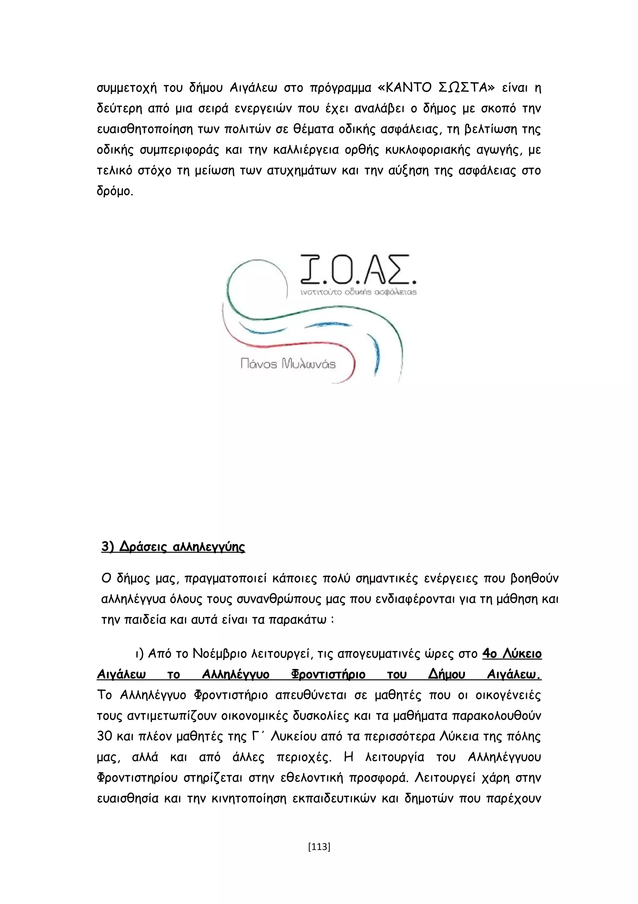 συμμετοχή του δήμου Αιγάλεω στο πρόγραμμα «ΚΑΝΤΟ ΣΩΣΤΑ» είναι η
δεύτερη από μια σειρά ενεργειών που έχει αναλάβει ο δήμος με σκοπό την
ευαισθητοποίηση των πολιτών σε θέματα οδικής ασφάλειας, τη βελτίωση της
οδικής συμπεριφοράς και την καλλιέργεια ορθής κυκλοφοριακής αγωγής, με
τελικό στόχο τη μείωση των ατυχημάτων και την αύξηση της ασφάλειας στο
δρόμο.
3) Δράσεις αλληλεγγύης
Ο δήμος μας, πραγματοποιεί κάποιες πολύ σημαντικές ενέργειες που βοηθούν
αλληλέγγυα όλους τους συνανθρώπους μας που ενδιαφέρονται για τη μάθηση και
την παιδεία και αυτά είναι τα παρακάτω :
ι) Από το Νοέμβριο λειτουργεί, τις απογευματινές ώρες στο 4ο Λύκειο
Αιγάλεω το Αλληλέγγυο Φροντιστήριο του Δήμου Αιγάλεω.
Το Αλληλέγγυο Φροντιστήριο απευθύνεται σε μαθητές που οι οικογένειές
τους αντιμετωπίζουν οικονομικές δυσκολίες και τα μαθήματα παρακολουθούν
30 και πλέον μαθητές της Γ΄ Λυκείου από τα περισσότερα Λύκεια της πόλης
μας, αλλά και από άλλες περιοχές. Η λειτουργία του Αλληλέγγυου
Φροντιστηρίου στηρίζεται στην εθελοντική προσφορά. Λειτουργεί χάρη στην
ευαισθησία και την κινητοποίηση εκπαιδευτικών και δημοτών που παρέχουν
[113]
 
