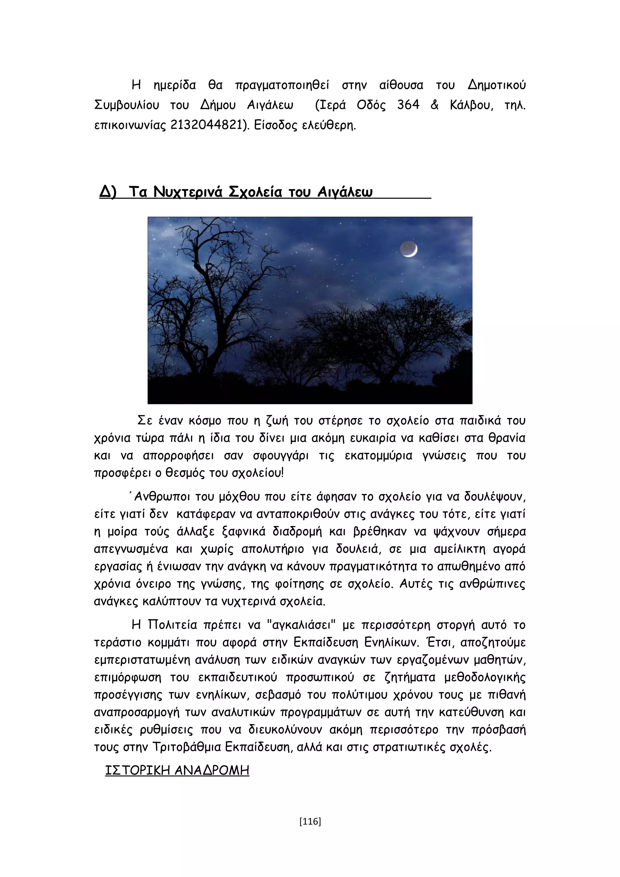 Η ημερίδα θα πραγματοποιηθεί στην αίθουσα του Δημοτικού
Συμβουλίου του Δήμου Αιγάλεω (Ιερά Οδός 364 & Κάλβου, τηλ.
επικοινωνίας 2132044821). Είσοδος ελεύθερη.
Δ) Τα Nυχτερινά Σχολεία του Αιγάλεω
Σε έναν κόσμο που η ζωή του στέρησε το σχολείο στα παιδικά του
χρόνια τώρα πάλι η ίδια του δίνει μια ακόμη ευκαιρία να καθίσει στα θρανία
και να απορροφήσει σαν σφουγγάρι τις εκατομμύρια γνώσεις που του
προσφέρει ο θεσμός του σχολείου!
΄Ανθρωποι του μόχθου που είτε άφησαν το σχολείο για να δουλέψουν,
είτε γιατί δεν κατάφεραν να ανταποκριθούν στις ανάγκες του τότε, είτε γιατί
η μοίρα τούς άλλαξε ξαφνικά διαδρομή και βρέθηκαν να ψάχνουν σήμερα
απεγνωσμένα και χωρίς απολυτήριο για δουλειά, σε μια αμείλικτη αγορά
εργασίας ή ένιωσαν την ανάγκη να κάνουν πραγματικότητα το απωθημένο από
χρόνια όνειρο της γνώσης, της φοίτησης σε σχολείο. Αυτές τις ανθρώπινες
ανάγκες καλύπτουν τα νυχτερινά σχολεία.
Η Πολιτεία πρέπει να "αγκαλιάσει" με περισσότερη στοργή αυτό το
τεράστιο κομμάτι που αφορά στην Εκπαίδευση Ενηλίκων. Έτσι, αποζητούμε
εμπεριστατωμένη ανάλυση των ειδικών αναγκών των εργαζομένων μαθητών,
επιμόρφωση του εκπαιδευτικού προσωπικού σε ζητήματα μεθοδολογικής
προσέγγισης των ενηλίκων, σεβασμό του πολύτιμου χρόνου τους με πιθανή
αναπροσαρμογή των αναλυτικών προγραμμάτων σε αυτή την κατεύθυνση και
ειδικές ρυθμίσεις που να διευκολύνουν ακόμη περισσότερο την πρόσβασή
τους στην Τριτοβάθμια Εκπαίδευση, αλλά και στις στρατιωτικές σχολές.
ΙΣΤΟΡΙΚΗ ΑΝΑΔΡΟΜΗ
[116]
 
