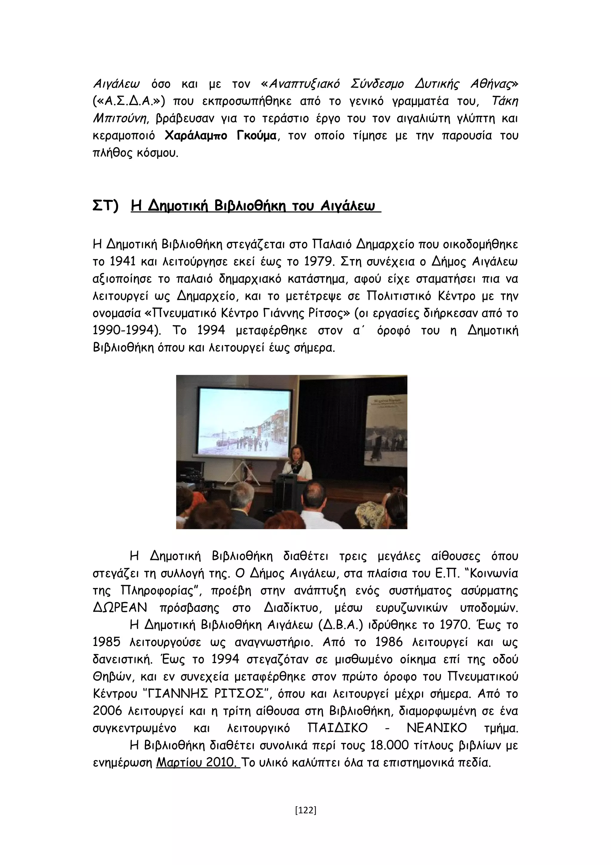Αιγάλεω όσο και με τον «Αναπτυξιακό Σύνδεσμο Δυτικής Αθήνας»
(«Α.Σ.Δ.Α.») που εκπροσωπήθηκε από το γενικό γραμματέα του, Τάκη
Μπιτούνη, βράβευσαν για το τεράστιο έργο του τον αιγαλιώτη γλύπτη και
κεραμοποιό Χαράλαμπο Γκούμα, τον οποίο τίμησε με την παρουσία του
πλήθος κόσμου.τξξξξΟ ΛΑΟΓΡΑΦΙΚΟ ΟΙΚΟΜΟΥΣΕΙΟ ΑΙΓΑΛΕΩ
ΣΤ) Η Δημοτική Βιβλιοθήκη του Αιγάλεω
Η Δημοτική Βιβλιοθήκη στεγάζεται στο Παλαιό Δημαρχείο που οικοδομήθηκε
το 1941 και λειτούργησε εκεί έως το 1979. Στη συνέχεια ο Δήμος Αιγάλεω
αξιοποίησε το παλαιό δημαρχιακό κατάστημα, αφού είχε σταματήσει πια να
λειτουργεί ως Δημαρχείο, και το μετέτρεψε σε Πολιτιστικό Κέντρο με την
ονομασία «Πνευματικό Κέντρο Γιάννης Ρίτσος» (οι εργασίες διήρκεσαν από το
1990-1994). Το 1994 μεταφέρθηκε στον α΄ όροφό του η Δημοτική
Βιβλιοθήκη όπου και λειτουργεί έως σήμερα.
Η Δημοτική Βιβλιοθήκη διαθέτει τρεις μεγάλες αίθουσες όπου
στεγάζει τη συλλογή της. Ο Δήμος Αιγάλεω, στα πλαίσια του Ε.Π. “Κοινωνία
της Πληροφορίας”, προέβη στην ανάπτυξη ενός συστήματος ασύρματης
ΔΩΡΕΑΝ πρόσβασης στο Διαδίκτυο, μέσω ευρυζωνικών υποδομών.
H Δημοτική Βιβλιοθήκη Αιγάλεω (Δ.Β.Α.) ιδρύθηκε το 1970. Έως το
1985 λειτουργούσε ως αναγνωστήριο. Από το 1986 λειτουργεί και ως
δανειστική. Έως το 1994 στεγαζόταν σε μισθωμένο οίκημα επί της οδού
Θηβών, και εν συνεχεία μεταφέρθηκε στον πρώτο όροφο του Πνευματικού
Κέντρου ‘’ΓΙΑΝΝΗΣ ΡΙΤΣΟΣ’’, όπου και λειτουργεί μέχρι σήμερα. Από το
2006 λειτουργεί και η τρίτη αίθουσα στη Βιβλιοθήκη, διαμορφωμένη σε ένα
συγκεντρωμένο και λειτουργικό ΠΑΙΔΙΚΟ - ΝΕΑΝΙΚΟ τμήμα.
Η Βιβλιοθήκη διαθέτει συνολικά περί τους 18.000 τίτλους βιβλίων με
ενημέρωση Μαρτίου 2010. Το υλικό καλύπτει όλα τα επιστημονικά πεδία.
[122]
 