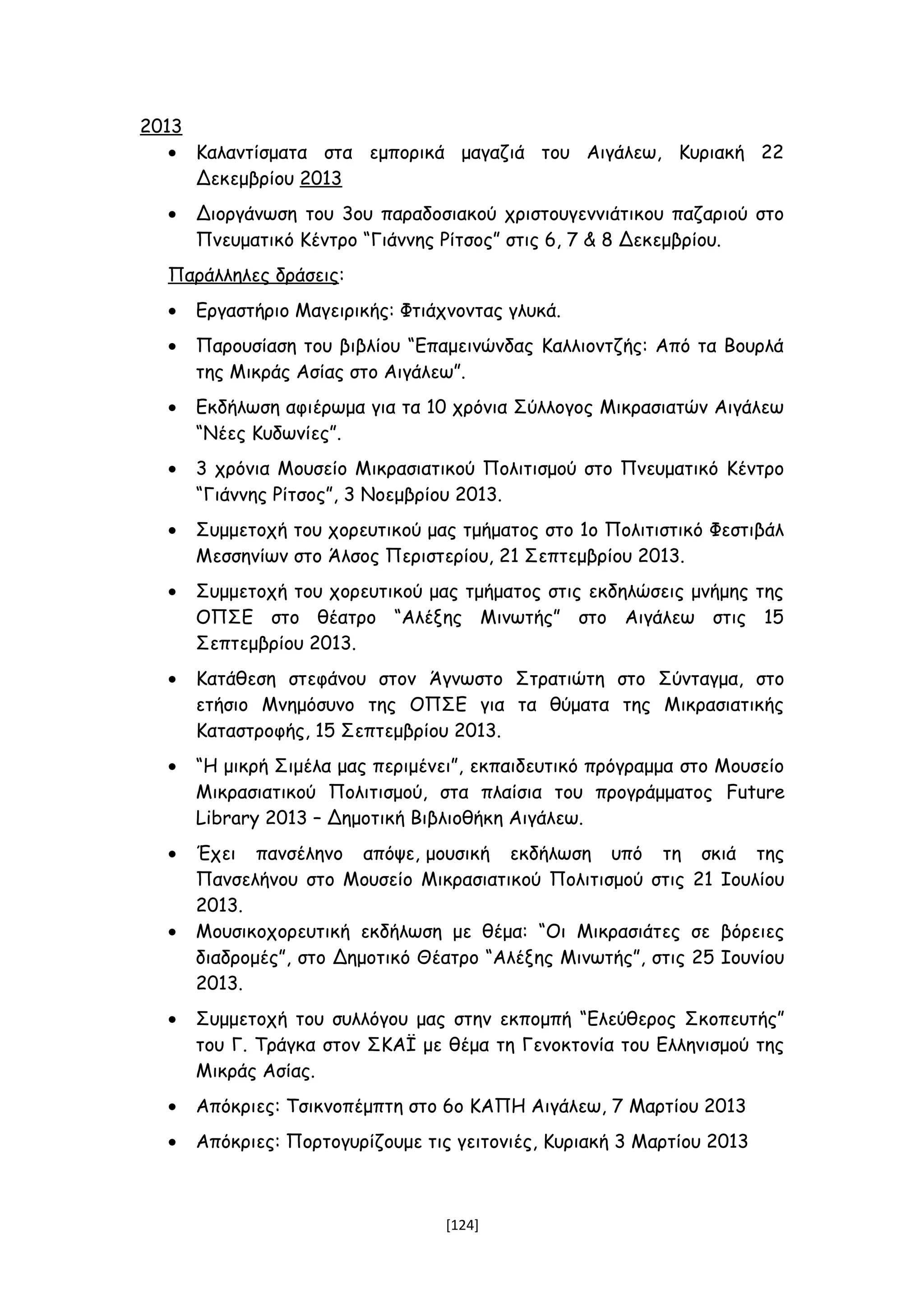 2013
• Καλαντίσματα στα εμπορικά μαγαζιά του Αιγάλεω, Κυριακή 22
Δεκεμβρίου 2013
• Διοργάνωση του 3ου παραδοσιακού χριστουγεννιάτικου παζαριού στο
Πνευματικό Κέντρο “Γιάννης Ρίτσος” στις 6, 7 & 8 Δεκεμβρίου.
Παράλληλες δράσεις:
• Εργαστήριο Μαγειρικής: Φτιάχνοντας γλυκά.
• Παρουσίαση του βιβλίου “Επαμεινώνδας Καλλιοντζής: Από τα Βουρλά
της Μικράς Ασίας στο Αιγάλεω”.
• Εκδήλωση αφιέρωμα για τα 10 χρόνια Σύλλογος Μικρασιατών Αιγάλεω
“Νέες Κυδωνίες”.
• 3 χρόνια Μουσείο Μικρασιατικού Πολιτισμού στο Πνευματικό Κέντρο
“Γιάννης Ρίτσος”, 3 Νοεμβρίου 2013.
• Συμμετοχή του χορευτικού μας τμήματος στο 1ο Πολιτιστικό Φεστιβάλ
Μεσσηνίων στο Άλσος Περιστερίου, 21 Σεπτεμβρίου 2013.
• Συμμετοχή του χορευτικού μας τμήματος στις εκδηλώσεις μνήμης της
ΟΠΣΕ στο θέατρο “Αλέξης Μινωτής” στο Αιγάλεω στις 15
Σεπτεμβρίου 2013.
• Κατάθεση στεφάνου στον Άγνωστο Στρατιώτη στο Σύνταγμα, στο
ετήσιο Μνημόσυνο της ΟΠΣΕ για τα θύματα της Μικρασιατικής
Καταστροφής, 15 Σεπτεμβρίου 2013.
• “Η μικρή Σιμέλα μας περιμένει”, εκπαιδευτικό πρόγραμμα στο Μουσείο
Μικρασιατικού Πολιτισμού, στα πλαίσια του προγράμματος Future
Library 2013 – Δημοτική Βιβλιοθήκη Αιγάλεω.
• Έχει πανσέληνο απόψε, μουσική εκδήλωση υπό τη σκιά της
Πανσελήνου στο Μουσείο Μικρασιατικού Πολιτισμού στις 21 Ιουλίου
2013.
• Μουσικοχορευτική εκδήλωση με θέμα: “Οι Μικρασιάτες σε βόρειες
διαδρομές”, στο Δημοτικό Θέατρο “Αλέξης Μινωτής”, στις 25 Ιουνίου
2013.
• Συμμετοχή του συλλόγου μας στην εκπομπή “Ελεύθερος Σκοπευτής”
του Γ. Τράγκα στον ΣΚΑΪ με θέμα τη Γενοκτονία του Ελληνισμού της
Μικράς Ασίας.
• Απόκριες: Τσικνοπέμπτη στο 6ο ΚΑΠΗ Αιγάλεω, 7 Μαρτίου 2013
• Απόκριες: Πορτογυρίζουμε τις γειτονιές, Κυριακή 3 Μαρτίου 2013
[124]
 