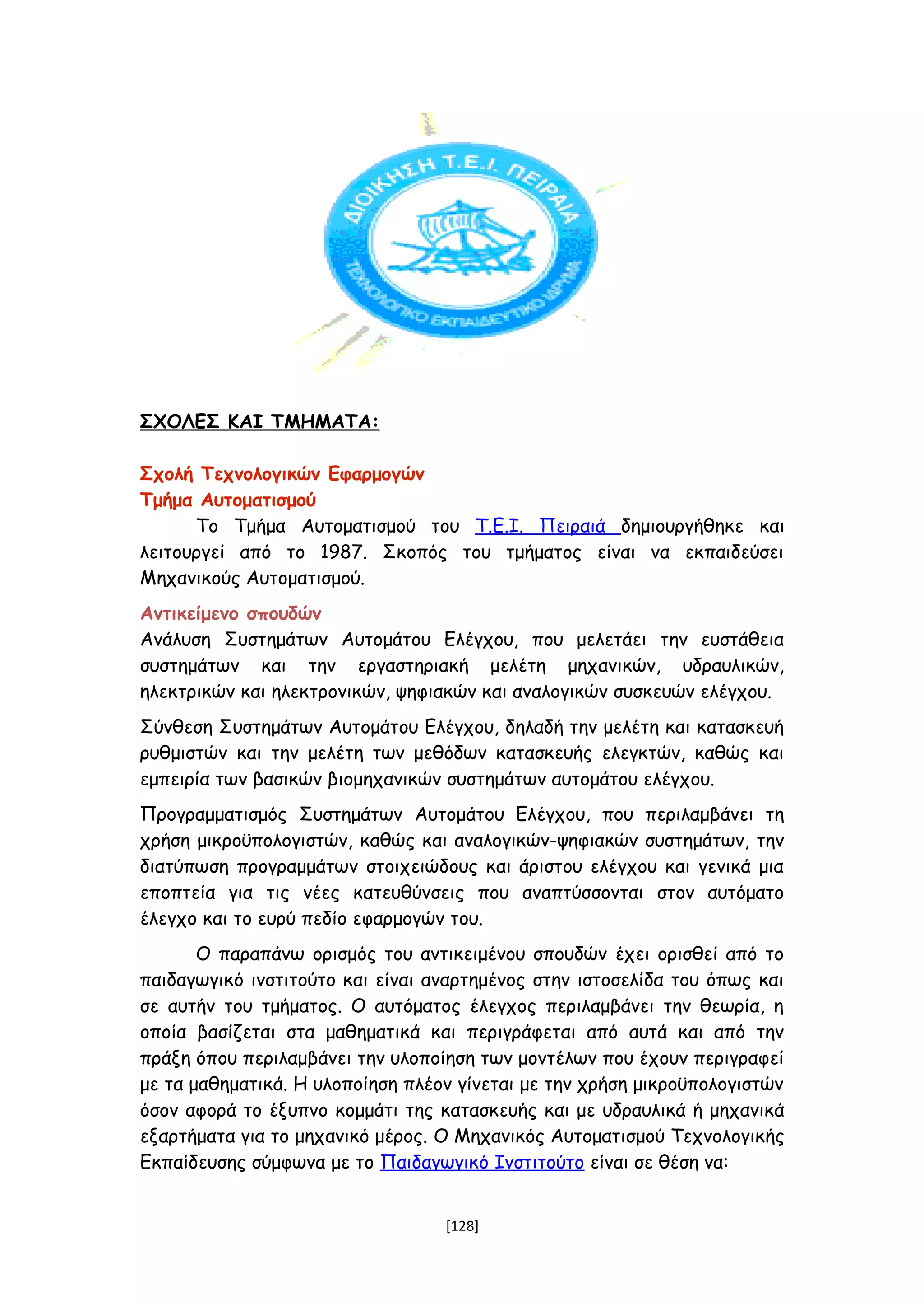 ΣΧΟΛΕΣ ΚΑΙ ΤΜΗΜΑΤΑ:
Σχολή Τεχνολογικών Εφαρμογών
Τμήμα Αυτοματισμού
Το Τμήμα Αυτοματισμού του Τ.Ε.Ι. Πειραιά δημιουργήθηκε και
λειτουργεί από το 1987. Σκοπός του τμήματος είναι να εκπαιδεύσει
Μηχανικούς Αυτοματισμού.
Αντικείμενο σπουδών
Ανάλυση Συστημάτων Αυτομάτου Ελέγχου, που μελετάει την ευστάθεια
συστημάτων και την εργαστηριακή μελέτη μηχανικών, υδραυλικών,
ηλεκτρικών και ηλεκτρονικών, ψηφιακών και αναλογικών συσκευών ελέγχου.
Σύνθεση Συστημάτων Αυτομάτου Ελέγχου, δηλαδή την μελέτη και κατασκευή
ρυθμιστών και την μελέτη των μεθόδων κατασκευής ελεγκτών, καθώς και
εμπειρία των βασικών βιομηχανικών συστημάτων αυτομάτου ελέγχου.
Προγραμματισμός Συστημάτων Αυτομάτου Ελέγχου, που περιλαμβάνει τη
χρήση μικροϋπολογιστών, καθώς και αναλογικών-ψηφιακών συστημάτων, την
διατύπωση προγραμμάτων στοιχειώδους και άριστου ελέγχου και γενικά μια
εποπτεία για τις νέες κατευθύνσεις που αναπτύσσονται στον αυτόματο
έλεγχο και το ευρύ πεδίο εφαρμογών του.
Ο παραπάνω ορισμός του αντικειμένου σπουδών έχει ορισθεί από το
παιδαγωγικό ινστιτούτο και είναι αναρτημένος στην ιστοσελίδα του όπως και
σε αυτήν του τμήματος. Ο αυτόματος έλεγχος περιλαμβάνει την θεωρία, η
οποία βασίζεται στα μαθηματικά και περιγράφεται από αυτά και από την
πράξη όπου περιλαμβάνει την υλοποίηση των μοντέλων που έχουν περιγραφεί
με τα μαθηματικά. Η υλοποίηση πλέον γίνεται με την χρήση μικροϋπολογιστών
όσον αφορά το έξυπνο κομμάτι της κατασκευής και με υδραυλικά ή μηχανικά
εξαρτήματα για το μηχανικό μέρος. Ο Μηχανικός Αυτοματισμού Τεχνολογικής
Εκπαίδευσης σύμφωνα με το Παιδαγωγικό Ινστιτούτο είναι σε θέση να:
[128]
 