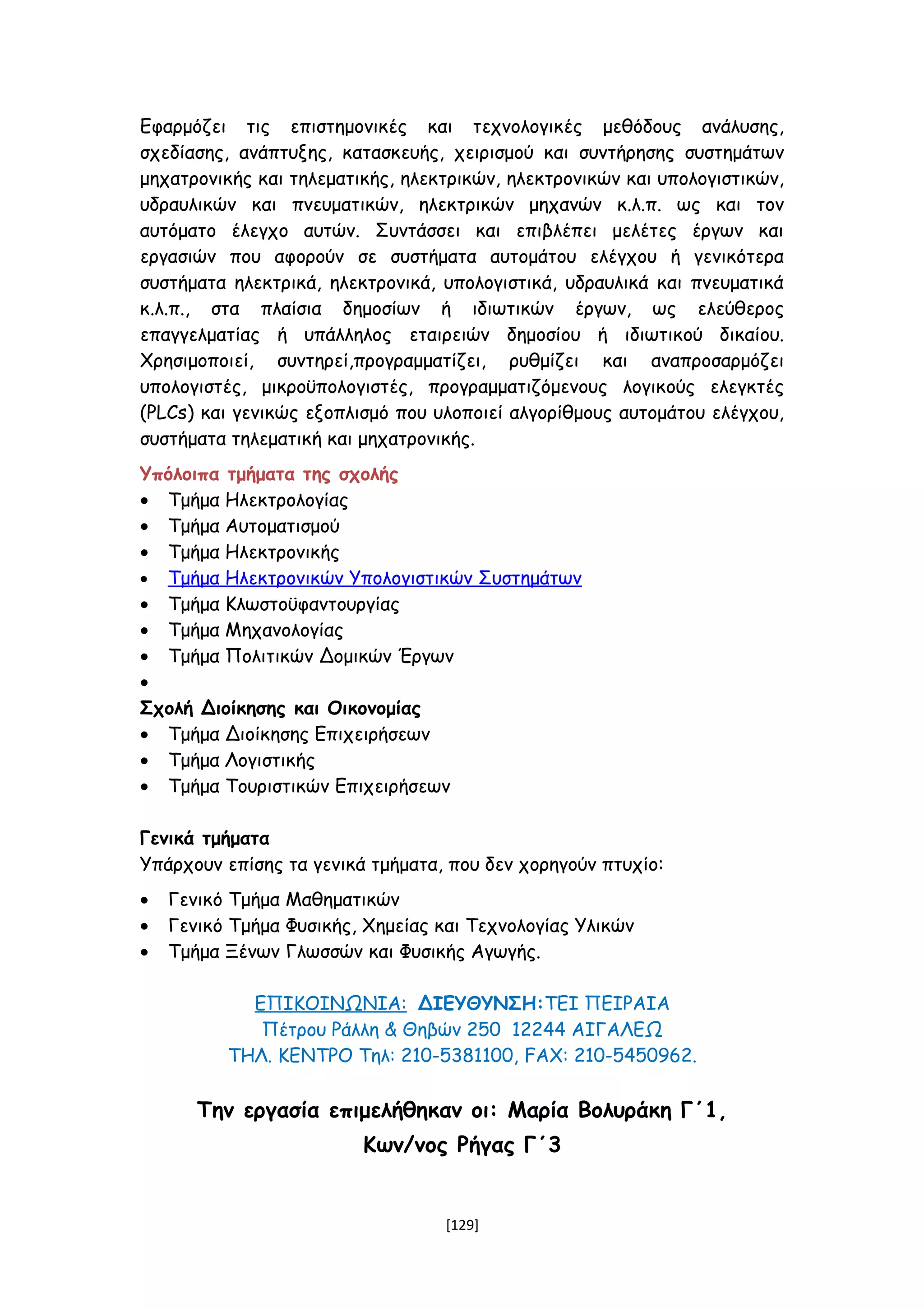 Εφαρμόζει τις επιστημονικές και τεχνολογικές μεθόδους ανάλυσης,
σχεδίασης, ανάπτυξης, κατασκευής, χειρισμού και συντήρησης συστημάτων
μηχατρονικής και τηλεματικής, ηλεκτρικών, ηλεκτρονικών και υπολογιστικών,
υδραυλικών και πνευματικών, ηλεκτρικών μηχανών κ.λ.π. ως και τον
αυτόματο έλεγχο αυτών. Συντάσσει και επιβλέπει μελέτες έργων και
εργασιών που αφορούν σε συστήματα αυτομάτου ελέγχου ή γενικότερα
συστήματα ηλεκτρικά, ηλεκτρονικά, υπολογιστικά, υδραυλικά και πνευματικά
κ.λ.π., στα πλαίσια δημοσίων ή ιδιωτικών έργων, ως ελεύθερος
επαγγελματίας ή υπάλληλος εταιρειών δημοσίου ή ιδιωτικού δικαίου.
Χρησιμοποιεί, συντηρεί,προγραμματίζει, ρυθμίζει και αναπροσαρμόζει
υπολογιστές, μικροϋπολογιστές, προγραμματιζόμενους λογικούς ελεγκτές
(PLCs) και γενικώς εξοπλισμό που υλοποιεί αλγορίθμους αυτομάτου ελέγχου,
συστήματα τηλεματική και μηχατρονικής.
Υπόλοιπα τμήματα της σχολής
• Τμήμα Ηλεκτρολογίας
• Τμήμα Αυτοματισμού
• Τμήμα Ηλεκτρονικής
• Τμήμα Ηλεκτρονικών Υπολογιστικών Συστημάτων
• Τμήμα Κλωστοϋφαντουργίας
• Τμήμα Μηχανολογίας
• Τμήμα Πολιτικών Δομικών Έργων
•
Σχολή Διοίκησης και Οικονομίας
• Τμήμα Διοίκησης Επιχειρήσεων
• Τμήμα Λογιστικής
• Τμήμα Τουριστικών Επιχειρήσεων
Γενικά τμήματα
Υπάρχουν επίσης τα γενικά τμήματα, που δεν χορηγούν πτυχίο:
• Γενικό Τμήμα Μαθηματικών
• Γενικό Τμήμα Φυσικής, Χημείας και Τεχνολογίας Υλικών
• Τμήμα Ξένων Γλωσσών και Φυσικής Αγωγής.
ΕΠΙΚΟΙΝΩΝΙΑ: ΔΙΕΥΘΥΝΣΗ:ΤΕΙ ΠΕΙΡΑΙΑ
Πέτρου Ράλλη & Θηβών 250 12244 ΑΙΓΑΛΕΩ
ΤΗΛ. ΚΕΝΤΡΟ Τηλ: 210-5381100, FAX: 210-5450962.
Την εργασία επιμελήθηκαν οι: Μαρία Βολυράκη Γ΄1,
Κων/νος Ρήγας Γ΄3
[129]
 