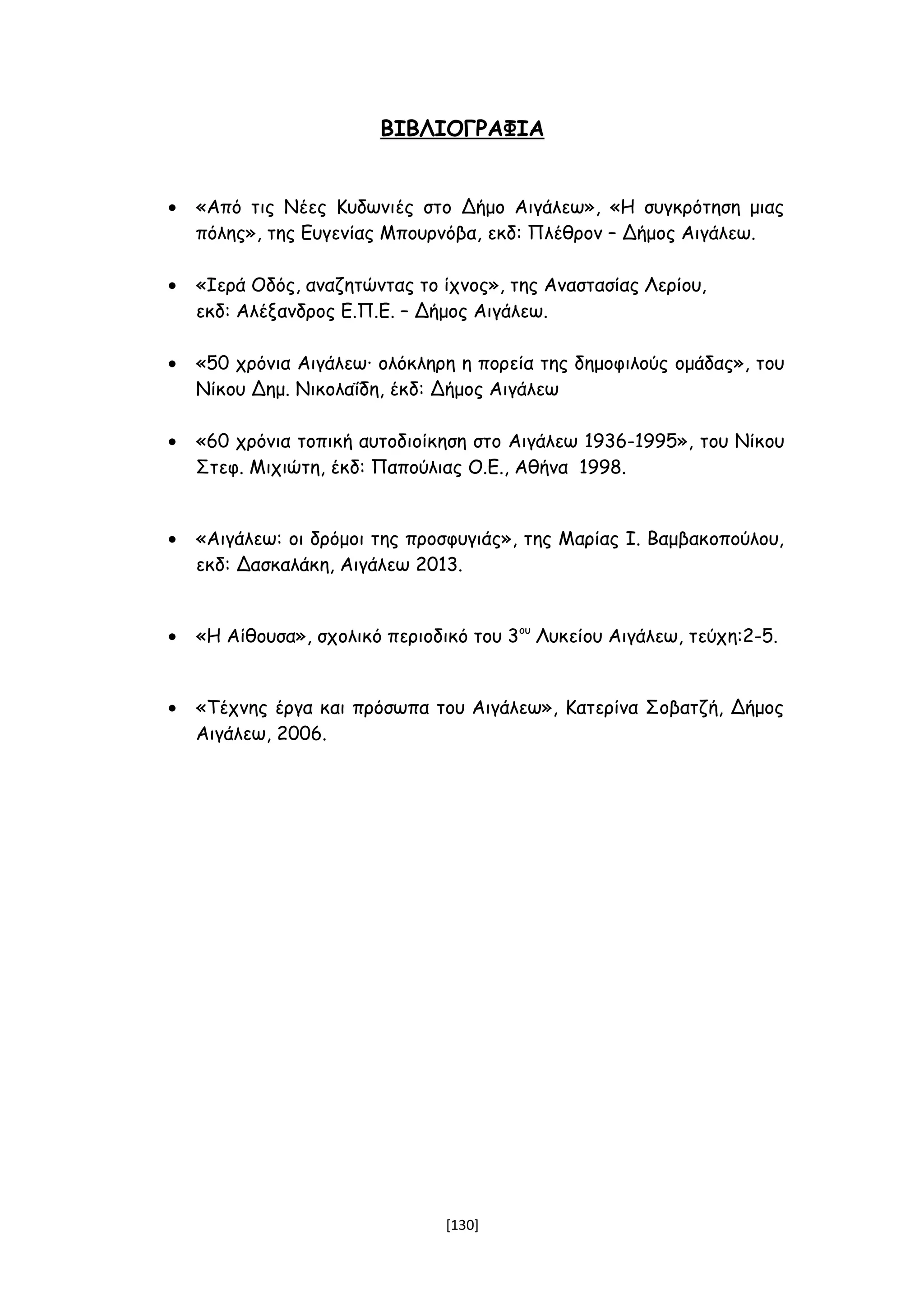 ΒΙΒΛΙΟΓΡΑΦΙΑ
• «Από τις Νέες Κυδωνιές στο Δήμο Αιγάλεω», «Η συγκρότηση μιας
πόλης», της Ευγενίας Μπουρνόβα, εκδ: Πλέθρον – Δήμος Αιγάλεω.
• «Ιερά Οδός, αναζητώντας το ίχνος», της Αναστασίας Λερίου,
εκδ: Αλέξανδρος Ε.Π.Ε. – Δήμος Αιγάλεω.
• «50 χρόνια Αιγάλεω∙ ολόκληρη η πορεία της δημοφιλούς ομάδας», του
Νίκου Δημ. Νικολαΐδη, έκδ: Δήμος Αιγάλεω
• «60 χρόνια τοπική αυτοδιοίκηση στο Αιγάλεω 1936-1995», του Νίκου
Στεφ. Μιχιώτη, έκδ: Παπούλιας Ο.Ε., Αθήνα 1998.
• «Αιγάλεω: οι δρόμοι της προσφυγιάς», της Μαρίας Ι. Βαμβακοπούλου,
εκδ: Δασκαλάκη, Αιγάλεω 2013.
• «Η Αίθουσα», σχολικό περιοδικό του 3ου
Λυκείου Αιγάλεω, τεύχη:2-5.
• «Τέχνης έργα και πρόσωπα του Αιγάλεω», Κατερίνα Σοβατζή, Δήμος
Αιγάλεω, 2006.
[130]
 