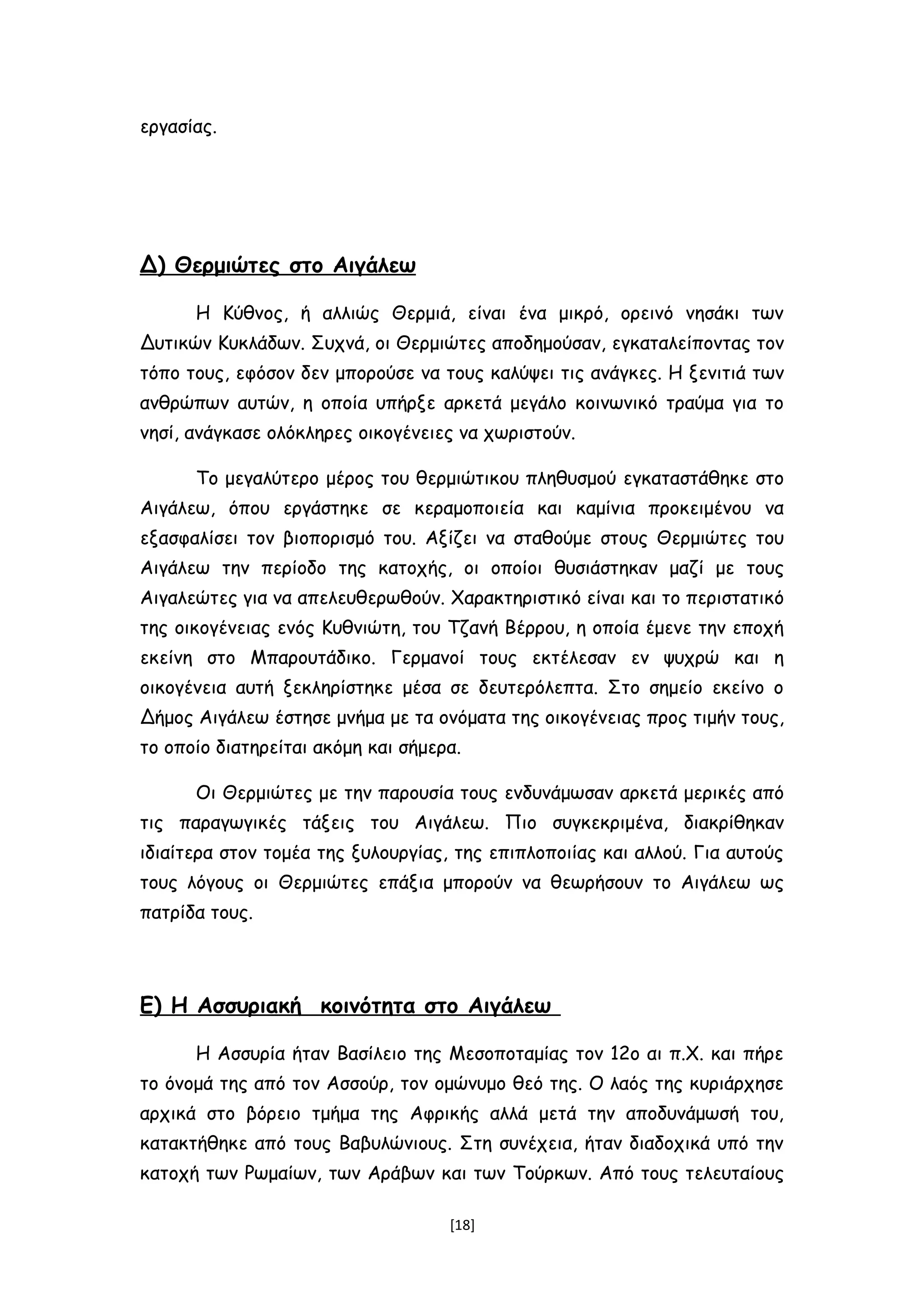 εργασίας.
Δ) Θερμιώτες στο Αιγάλεω
Η Κύθνος, ή αλλιώς Θερμιά, είναι ένα μικρό, ορεινό νησάκι των
Δυτικών Κυκλάδων. Συχνά, οι Θερμιώτες αποδημούσαν, εγκαταλείποντας τον
τόπο τους, εφόσον δεν μπορούσε να τους καλύψει τις ανάγκες. Η ξενιτιά των
ανθρώπων αυτών, η οποία υπήρξε αρκετά μεγάλο κοινωνικό τραύμα για το
νησί, ανάγκασε ολόκληρες οικογένειες να χωριστούν.
Το μεγαλύτερο μέρος του θερμιώτικου πληθυσμού εγκαταστάθηκε στο
Αιγάλεω, όπου εργάστηκε σε κεραμοποιεία και καμίνια προκειμένου να
εξασφαλίσει τον βιοπορισμό του. Αξίζει να σταθούμε στους Θερμιώτες του
Αιγάλεω την περίοδο της κατοχής, οι οποίοι θυσιάστηκαν μαζί με τους
Αιγαλεώτες για να απελευθερωθούν. Χαρακτηριστικό είναι και το περιστατικό
της οικογένειας ενός Κυθνιώτη, του Τζανή Βέρρου, η οποία έμενε την εποχή
εκείνη στο Μπαρουτάδικο. Γερμανοί τους εκτέλεσαν εν ψυχρώ και η
οικογένεια αυτή ξεκληρίστηκε μέσα σε δευτερόλεπτα. Στο σημείο εκείνο ο
Δήμος Αιγάλεω έστησε μνήμα με τα ονόματα της οικογένειας προς τιμήν τους,
το οποίο διατηρείται ακόμη και σήμερα.
Οι Θερμιώτες με την παρουσία τους ενδυνάμωσαν αρκετά μερικές από
τις παραγωγικές τάξεις του Αιγάλεω. Πιο συγκεκριμένα, διακρίθηκαν
ιδιαίτερα στον τομέα της ξυλουργίας, της επιπλοποιίας και αλλού. Για αυτούς
τους λόγους οι Θερμιώτες επάξια μπορούν να θεωρήσουν το Αιγάλεω ως
πατρίδα τους.
Ε) Η Ασσυριακή κοινότητα στο Αιγάλεω
Η Ασσυρία ήταν Βασίλειο της Μεσοποταμίας τον 12ο αι π.Χ. και πήρε
το όνομά της από τον Ασσούρ, τον ομώνυμο θεό της. Ο λαός της κυριάρχησε
αρχικά στο βόρειο τμήμα της Αφρικής αλλά μετά την αποδυνάμωσή του,
κατακτήθηκε από τους Βαβυλώνιους. Στη συνέχεια, ήταν διαδοχικά υπό την
κατοχή των Ρωμαίων, των Αράβων και των Τούρκων. Από τους τελευταίους
[18]
 