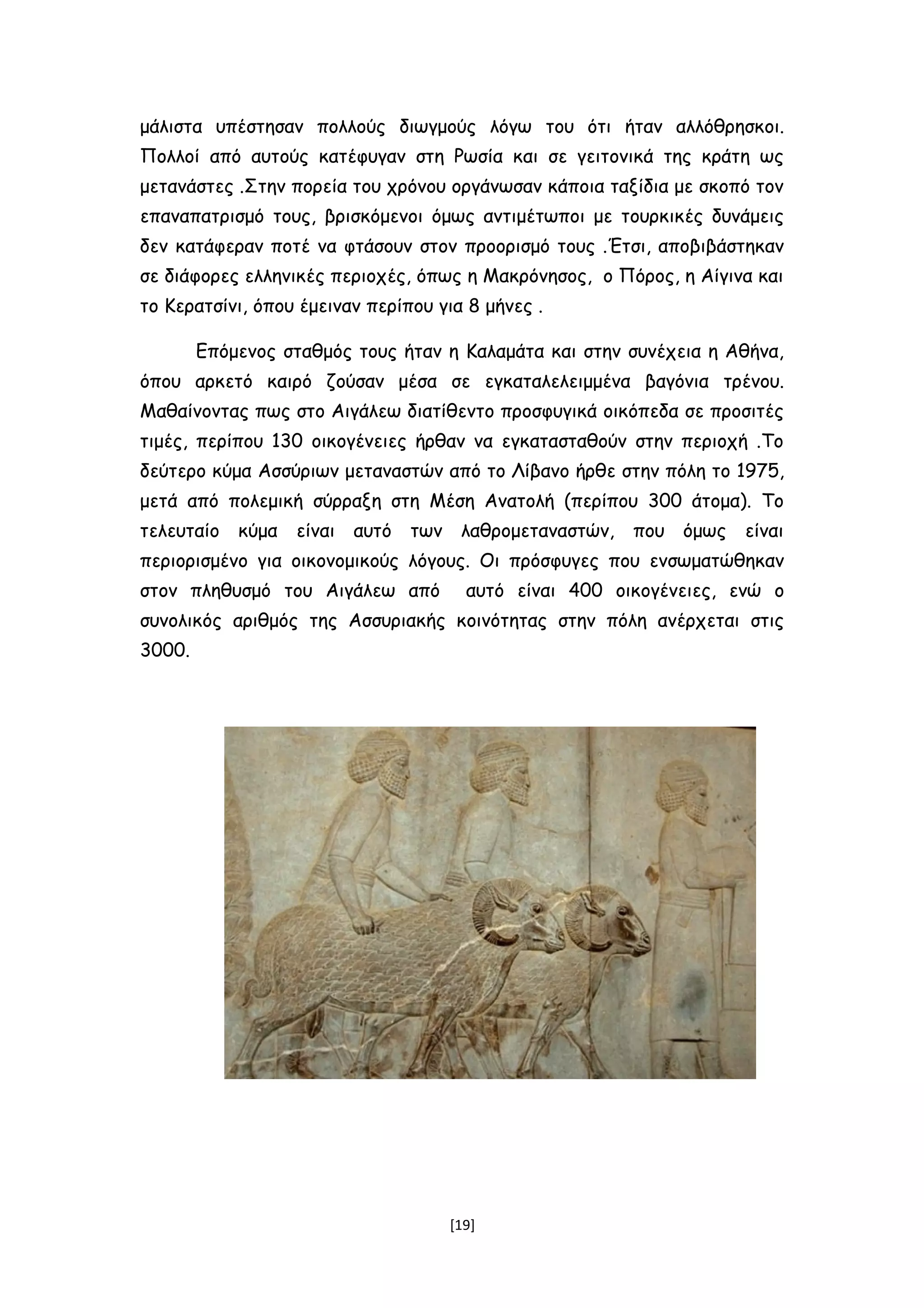 μάλιστα υπέστησαν πολλούς διωγμούς λόγω του ότι ήταν αλλόθρησκοι.
Πολλοί από αυτούς κατέφυγαν στη Ρωσία και σε γειτονικά της κράτη ως
μετανάστες .Στην πορεία του χρόνου οργάνωσαν κάποια ταξίδια με σκοπό τον
επαναπατρισμό τους, βρισκόμενοι όμως αντιμέτωποι με τουρκικές δυνάμεις
δεν κατάφεραν ποτέ να φτάσουν στον προορισμό τους .Έτσι, αποβιβάστηκαν
σε διάφορες ελληνικές περιοχές, όπως η Μακρόνησος, ο Πόρος, η Αίγινα και
το Κερατσίνι, όπου έμειναν περίπου για 8 μήνες .
Επόμενος σταθμός τους ήταν η Καλαμάτα και στην συνέχεια η Αθήνα,
όπου αρκετό καιρό ζούσαν μέσα σε εγκαταλελειμμένα βαγόνια τρένου.
Μαθαίνοντας πως στο Αιγάλεω διατίθεντο προσφυγικά οικόπεδα σε προσιτές
τιμές, περίπου 130 οικογένειες ήρθαν να εγκατασταθούν στην περιοχή .Το
δεύτερο κύμα Ασσύριων μεταναστών από το Λίβανο ήρθε στην πόλη το 1975,
μετά από πολεμική σύρραξη στη Μέση Ανατολή (περίπου 300 άτομα). Το
τελευταίο κύμα είναι αυτό των λαθρομεταναστών, που όμως είναι
περιορισμένο για οικονομικούς λόγους. Οι πρόσφυγες που ενσωματώθηκαν
στον πληθυσμό του Αιγάλεω από αυτό είναι 400 οικογένειες, ενώ ο
συνολικός αριθμός της Ασσυριακής κοινότητας στην πόλη ανέρχεται στις
3000.
[19]
 