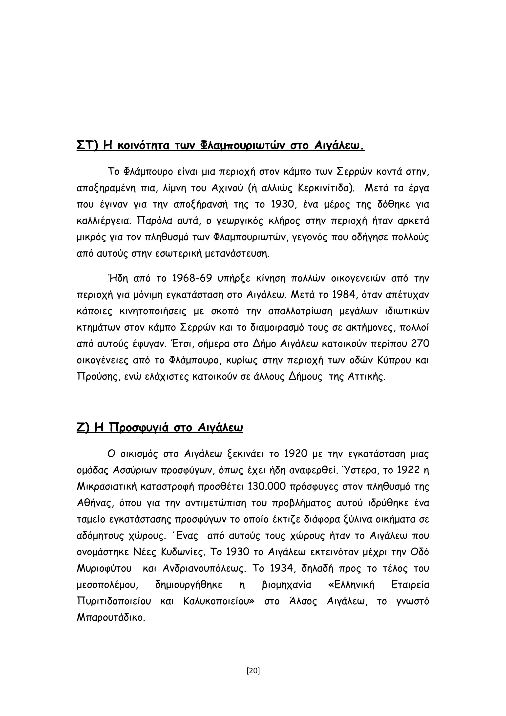 ΣΤ) H κοινότητα των Φλαμπουριωτών στο Αιγάλεω.
Το Φλάμπουρο είναι μια περιοχή στον κάμπο των Σερρών κοντά στην,
αποξηραμένη πια, λίμνη του Αχινού (ή αλλιώς Κερκινίτιδα). Μετά τα έργα
που έγιναν για την αποξήρανσή της το 1930, ένα μέρος της δόθηκε για
καλλιέργεια. Παρόλα αυτά, ο γεωργικός κλήρος στην περιοχή ήταν αρκετά
μικρός για τον πληθυσμό των Φλαμπουριωτών, γεγονός που οδήγησε πολλούς
από αυτούς στην εσωτερική μετανάστευση.
Ήδη από το 1968-69 υπήρξε κίνηση πολλών οικογενειών από την
περιοχή για μόνιμη εγκατάσταση στο Αιγάλεω. Μετά το 1984, όταν απέτυχαν
κάποιες κινητοποιήσεις με σκοπό την απαλλοτρίωση μεγάλων ιδιωτικών
κτημάτων στον κάμπο Σερρών και το διαμοιρασμό τους σε ακτήμονες, πολλοί
από αυτούς έφυγαν. Έτσι, σήμερα στο Δήμο Αιγάλεω κατοικούν περίπου 270
οικογένειες από το Φλάμπουρο, κυρίως στην περιοχή των οδών Κύπρου και
Προύσης, ενώ ελάχιστες κατοικούν σε άλλους Δήμους της Αττικής.
Ζ) Η Προσφυγιά στο Αιγάλεω
Ο οικισμός στο Αιγάλεω ξεκινάει το 1920 με την εγκατάσταση μιας
ομάδας Ασσύριων προσφύγων, όπως έχει ήδη αναφερθεί. Ύστερα, το 1922 η
Μικρασιατική καταστροφή προσθέτει 130.000 πρόσφυγες στον πληθυσμό της
Αθήνας, όπου για την αντιμετώπιση του προβλήματος αυτού ιδρύθηκε ένα
ταμείο εγκατάστασης προσφύγων το οποίο έκτιζε διάφορα ξύλινα οικήματα σε
αδόμητους χώρους. ΄Ενας από αυτούς τους χώρους ήταν το Αιγάλεω που
ονομάστηκε Νέες Κυδωνίες. Το 1930 το Αιγάλεω εκτεινόταν μέχρι την Οδό
Μυριοφύτου και Ανδριανουπόλεως. Το 1934, δηλαδή προς το τέλος του
μεσοπολέμου, δημιουργήθηκε η βιομηχανία «Ελληνική Εταιρεία
Πυριτιδοποιείου και Καλυκοποιείου» στο Άλσος Αιγάλεω, το γνωστό
Μπαρουτάδικο.
[20]
 