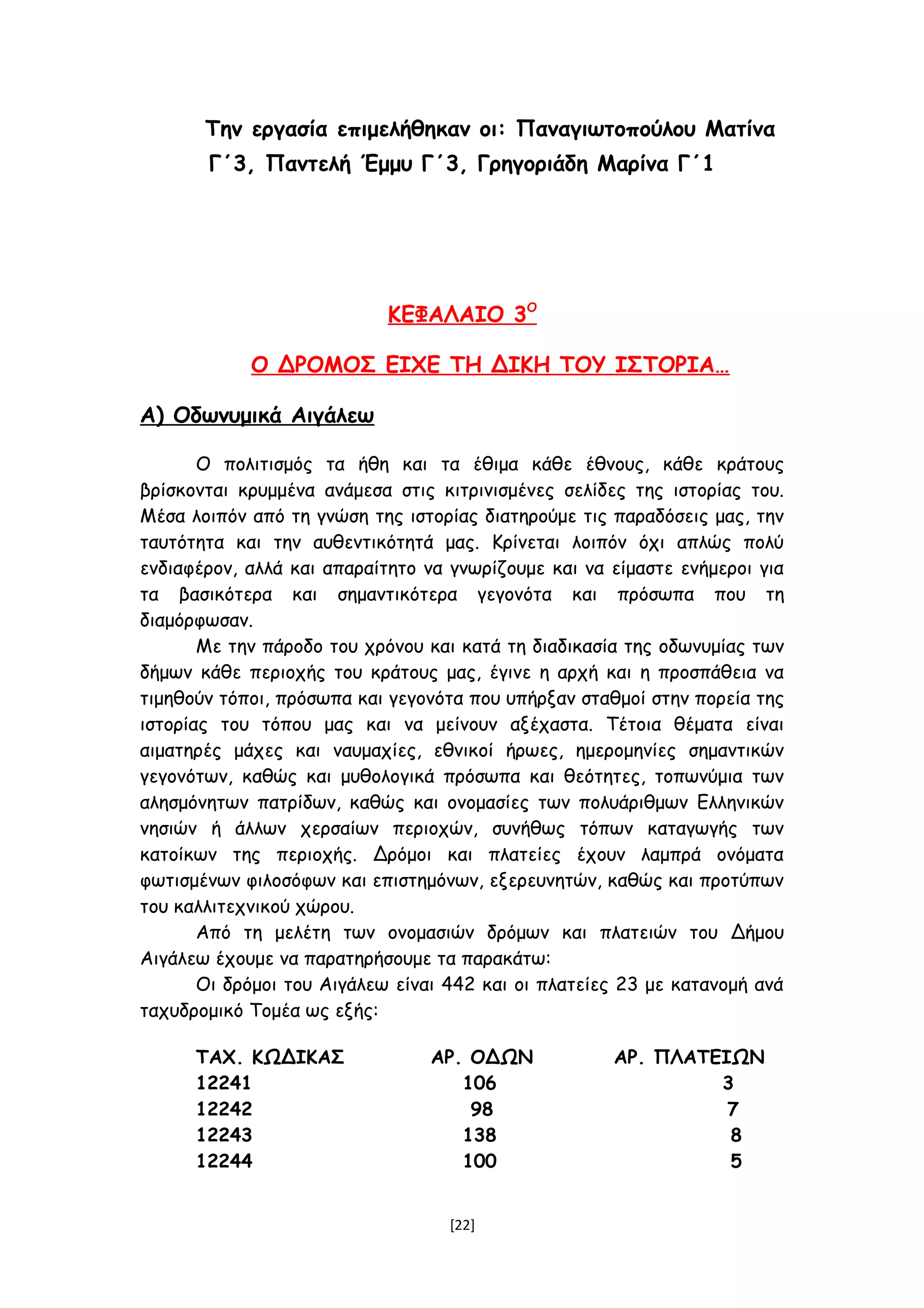 Την εργασία επιμελήθηκαν οι: Παναγιωτοπούλου Ματίνα
Γ΄3, Παντελή Έμμυ Γ΄3, Γρηγοριάδη Μαρίνα Γ΄1
ΚΕΦΑΛΑΙΟ 3Ο
Ο ΔΡΟΜΟΣ ΕΙΧΕ ΤΗ ΔΙΚΗ ΤΟΥ ΙΣΤΟΡΙΑ…
Α) Οδωνυμικά Αιγάλεω
Ο πολιτισμός τα ήθη και τα έθιμα κάθε έθνους, κάθε κράτους
βρίσκονται κρυμμένα ανάμεσα στις κιτρινισμένες σελίδες της ιστορίας του.
Μέσα λοιπόν από τη γνώση της ιστορίας διατηρούμε τις παραδόσεις μας, την
ταυτότητα και την αυθεντικότητά μας. Κρίνεται λοιπόν όχι απλώς πολύ
ενδιαφέρον, αλλά και απαραίτητο να γνωρίζουμε και να είμαστε ενήμεροι για
τα βασικότερα και σημαντικότερα γεγονότα και πρόσωπα που τη
διαμόρφωσαν.
Με την πάροδο του χρόνου και κατά τη διαδικασία της οδωνυμίας των
δήμων κάθε περιοχής του κράτους μας, έγινε η αρχή και η προσπάθεια να
τιμηθούν τόποι, πρόσωπα και γεγονότα που υπήρξαν σταθμοί στην πορεία της
ιστορίας του τόπου μας και να μείνουν αξέχαστα. Τέτοια θέματα είναι
αιματηρές μάχες και ναυμαχίες, εθνικοί ήρωες, ημερομηνίες σημαντικών
γεγονότων, καθώς και μυθολογικά πρόσωπα και θεότητες, τοπωνύμια των
αλησμόνητων πατρίδων, καθώς και ονομασίες των πολυάριθμων Ελληνικών
νησιών ή άλλων χερσαίων περιοχών, συνήθως τόπων καταγωγής των
κατοίκων της περιοχής. Δρόμοι και πλατείες έχουν λαμπρά ονόματα
φωτισμένων φιλοσόφων και επιστημόνων, εξερευνητών, καθώς και προτύπων
του καλλιτεχνικού χώρου.
Από τη μελέτη των ονομασιών δρόμων και πλατειών του Δήμου
Αιγάλεω έχουμε να παρατηρήσουμε τα παρακάτω:
Οι δρόμοι του Αιγάλεω είναι 442 και οι πλατείες 23 με κατανομή ανά
ταχυδρομικό Τομέα ως εξής:
ΤΑΧ. ΚΩΔΙΚΑΣ ΑΡ. ΟΔΩΝ ΑΡ. ΠΛΑΤΕΙΩΝ
12241 106 3
12242 98 7
12243 138 8
12244 100 5
[22]
 