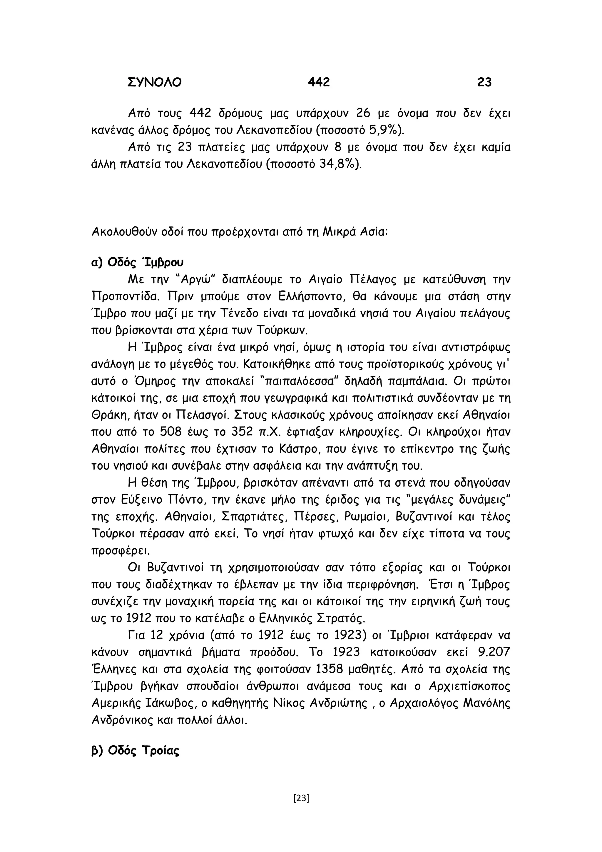 ΣΥΝΟΛΟ 442 23
Από τους 442 δρόμους μας υπάρχουν 26 με όνομα που δεν έχει
κανένας άλλος δρόμος του Λεκανοπεδίου (ποσοστό 5,9%).
Από τις 23 πλατείες μας υπάρχουν 8 με όνομα που δεν έχει καμία
άλλη πλατεία του Λεκανοπεδίου (ποσοστό 34,8%).
Ακολουθούν οδοί που προέρχονται από τη Μικρά Ασία:
α) Οδός Ίμβρου
Με την “Αργώ” διαπλέουμε το Αιγαίο Πέλαγος με κατεύθυνση την
Προποντίδα. Πριν μπούμε στον Ελλήσποντο, θα κάνουμε μια στάση στην
Ίμβρο που μαζί με την Τένεδο είναι τα μοναδικά νησιά του Αιγαίου πελάγους
που βρίσκονται στα χέρια των Τούρκων.
Η Ίμβρος είναι ένα μικρό νησί, όμως η ιστορία του είναι αντιστρόφως
ανάλογη με το μέγεθός του. Κατοικήθηκε από τους προϊστορικούς χρόνους γι'
αυτό ο Όμηρος την αποκαλεί “παιπαλόεσσα” δηλαδή παμπάλαια. Οι πρώτοι
κάτοικοί της, σε μια εποχή που γεωγραφικά και πολιτιστικά συνδέονταν με τη
Θράκη, ήταν οι Πελασγοί. Στους κλασικούς χρόνους αποίκησαν εκεί Αθηναίοι
που από το 508 έως το 352 π.Χ. έφτιαξαν κληρουχίες. Οι κληρούχοι ήταν
Αθηναίοι πολίτες που έχτισαν το Κάστρο, που έγινε το επίκεντρο της ζωής
του νησιού και συνέβαλε στην ασφάλεια και την ανάπτυξη του.
Η θέση της Ίμβρου, βρισκόταν απέναντι από τα στενά που οδηγούσαν
στον Εύξεινο Πόντο, την έκανε μήλο της έριδος για τις “μεγάλες δυνάμεις”
της εποχής. Αθηναίοι, Σπαρτιάτες, Πέρσες, Ρωμαίοι, Βυζαντινοί και τέλος
Τούρκοι πέρασαν από εκεί. Το νησί ήταν φτωχό και δεν είχε τίποτα να τους
προσφέρει.
Οι Βυζαντινοί τη χρησιμοποιούσαν σαν τόπο εξορίας και οι Τούρκοι
που τους διαδέχτηκαν το έβλεπαν με την ίδια περιφρόνηση. Έτσι η Ίμβρος
συνέχιζε την μοναχική πορεία της και οι κάτοικοί της την ειρηνική ζωή τους
ως το 1912 που το κατέλαβε ο Ελληνικός Στρατός.
Για 12 χρόνια (από το 1912 έως το 1923) οι Ίμβριοι κατάφεραν να
κάνουν σημαντικά βήματα προόδου. Το 1923 κατοικούσαν εκεί 9.207
Έλληνες και στα σχολεία της φοιτούσαν 1358 μαθητές. Από τα σχολεία της
Ίμβρου βγήκαν σπουδαίοι άνθρωποι ανάμεσα τους και ο Αρχιεπίσκοπος
Αμερικής Ιάκωβος, ο καθηγητής Νίκος Ανδριώτης , ο Αρχαιολόγος Μανόλης
Ανδρόνικος και πολλοί άλλοι.
β) Οδός Τροίας
[23]
 