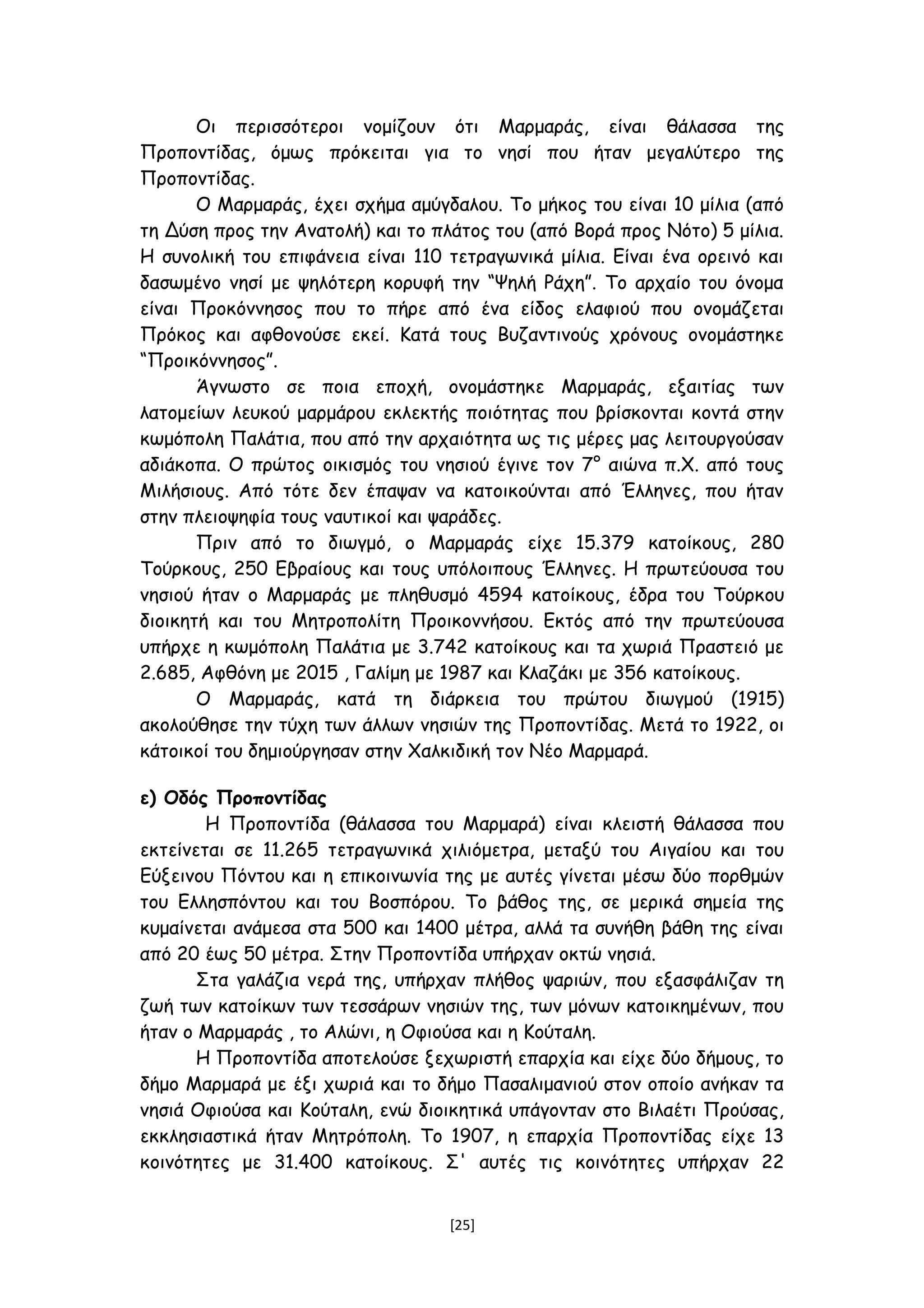 Οι περισσότεροι νομίζουν ότι Μαρμαράς, είναι θάλασσα της
Προποντίδας, όμως πρόκειται για το νησί που ήταν μεγαλύτερο της
Προποντίδας.
Ο Μαρμαράς, έχει σχήμα αμύγδαλου. Το μήκος του είναι 10 μίλια (από
τη Δύση προς την Ανατολή) και το πλάτος του (από Βορά προς Νότο) 5 μίλια.
Η συνολική του επιφάνεια είναι 110 τετραγωνικά μίλια. Είναι ένα ορεινό και
δασωμένο νησί με ψηλότερη κορυφή την “Ψηλή Ράχη”. Το αρχαίο του όνομα
είναι Προκόννησος που το πήρε από ένα είδος ελαφιού που ονομάζεται
Πρόκος και αφθονούσε εκεί. Κατά τους Βυζαντινούς χρόνους ονομάστηκε
“Προικόννησος”.
Άγνωστο σε ποια εποχή, ονομάστηκε Μαρμαράς, εξαιτίας των
λατομείων λευκού μαρμάρου εκλεκτής ποιότητας που βρίσκονται κοντά στην
κωμόπολη Παλάτια, που από την αρχαιότητα ως τις μέρες μας λειτουργούσαν
αδιάκοπα. Ο πρώτος οικισμός του νησιού έγινε τον 7° αιώνα π.Χ. από τους
Μιλήσιους. Από τότε δεν έπαψαν να κατοικούνται από Έλληνες, που ήταν
στην πλειοψηφία τους ναυτικοί και ψαράδες.
Πριν από το διωγμό, ο Μαρμαράς είχε 15.379 κατοίκους, 280
Τούρκους, 250 Εβραίους και τους υπόλοιπους Έλληνες. Η πρωτεύουσα του
νησιού ήταν ο Μαρμαράς με πληθυσμό 4594 κατοίκους, έδρα του Τούρκου
διοικητή και του Μητροπολίτη Προικοννήσου. Εκτός από την πρωτεύουσα
υπήρχε η κωμόπολη Παλάτια με 3.742 κατοίκους και τα χωριά Πραστειό με
2.685, Αφθόνη με 2015 , Γαλίμη με 1987 και Κλαζάκι με 356 κατοίκους.
Ο Μαρμαράς, κατά τη διάρκεια του πρώτου διωγμού (1915)
ακολούθησε την τύχη των άλλων νησιών της Προποντίδας. Μετά το 1922, οι
κάτοικοί του δημιούργησαν στην Χαλκιδική τον Νέο Μαρμαρά.
ε) Οδός Προποντίδας
Η Προποντίδα (θάλασσα του Μαρμαρά) είναι κλειστή θάλασσα που
εκτείνεται σε 11.265 τετραγωνικά χιλιόμετρα, μεταξύ του Αιγαίου και του
Εύξεινου Πόντου και η επικοινωνία της με αυτές γίνεται μέσω δύο πορθμών
του Ελλησπόντου και του Βοσπόρου. Το βάθος της, σε μερικά σημεία της
κυμαίνεται ανάμεσα στα 500 και 1400 μέτρα, αλλά τα συνήθη βάθη της είναι
από 20 έως 50 μέτρα. Στην Προποντίδα υπήρχαν οκτώ νησιά.
Στα γαλάζια νερά της, υπήρχαν πλήθος ψαριών, που εξασφάλιζαν τη
ζωή των κατοίκων των τεσσάρων νησιών της, των μόνων κατοικημένων, που
ήταν ο Μαρμαράς , το Αλώνι, η Οφιούσα και η Κούταλη.
Η Προποντίδα αποτελούσε ξεχωριστή επαρχία και είχε δύο δήμους, το
δήμο Μαρμαρά με έξι χωριά και το δήμο Πασαλιμανιού στον οποίο ανήκαν τα
νησιά Οφιούσα και Κούταλη, ενώ διοικητικά υπάγονταν στο Βιλαέτι Προύσας,
εκκλησιαστικά ήταν Μητρόπολη. Το 1907, η επαρχία Προποντίδας είχε 13
κοινότητες με 31.400 κατοίκους. Σ' αυτές τις κοινότητες υπήρχαν 22
[25]
 