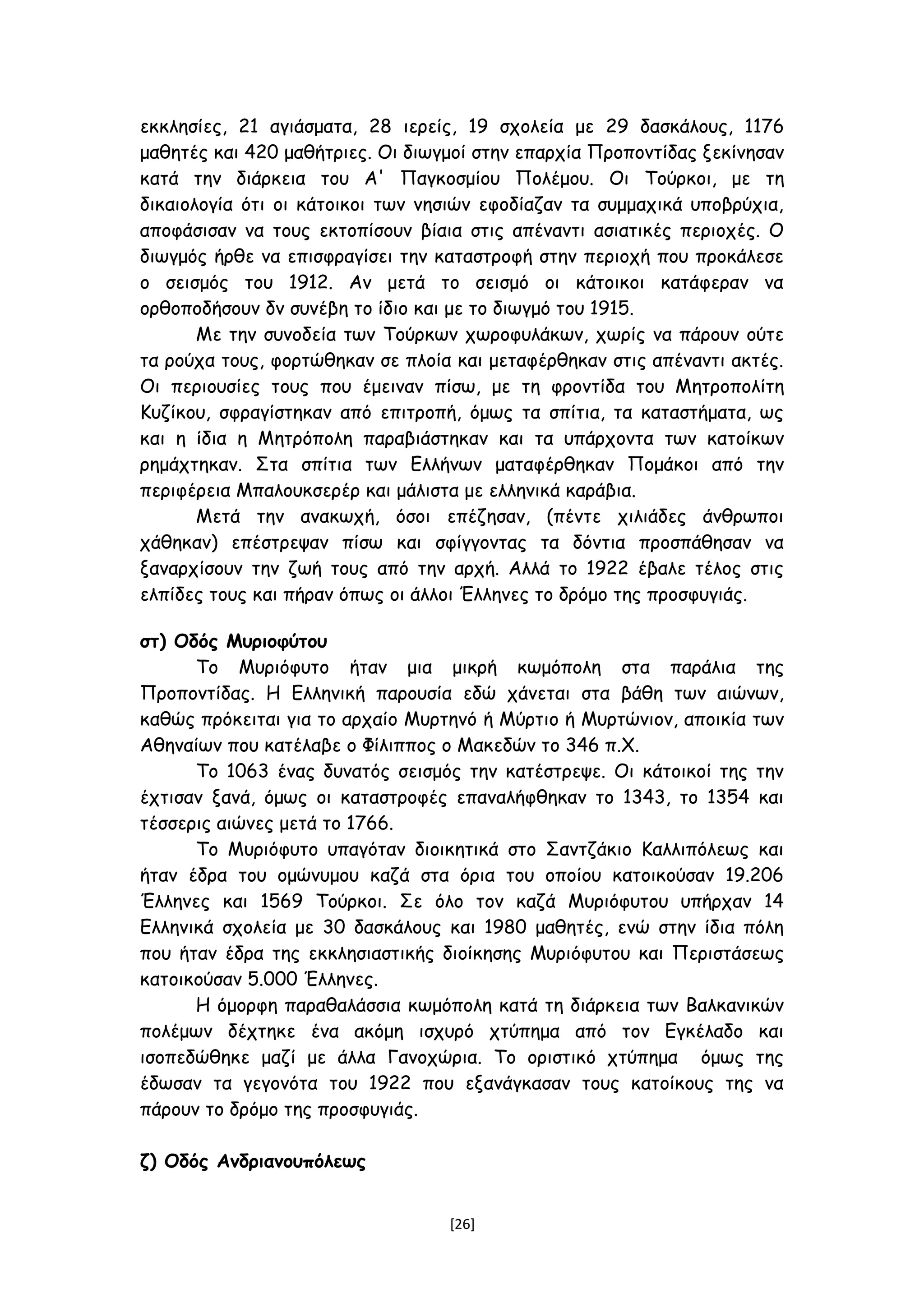 εκκλησίες, 21 αγιάσματα, 28 ιερείς, 19 σχολεία με 29 δασκάλους, 1176
μαθητές και 420 μαθήτριες. Οι διωγμοί στην επαρχία Προποντίδας ξεκίνησαν
κατά την διάρκεια του Α' Παγκοσμίου Πολέμου. Οι Τούρκοι, με τη
δικαιολογία ότι οι κάτοικοι των νησιών εφοδίαζαν τα συμμαχικά υποβρύχια,
αποφάσισαν να τους εκτοπίσουν βίαια στις απέναντι ασιατικές περιοχές. Ο
διωγμός ήρθε να επισφραγίσει την καταστροφή στην περιοχή που προκάλεσε
ο σεισμός του 1912. Αν μετά το σεισμό οι κάτοικοι κατάφεραν να
ορθοποδήσουν δν συνέβη το ίδιο και με το διωγμό του 1915.
Με την συνοδεία των Τούρκων χωροφυλάκων, χωρίς να πάρουν ούτε
τα ρούχα τους, φορτώθηκαν σε πλοία και μεταφέρθηκαν στις απέναντι ακτές.
Οι περιουσίες τους που έμειναν πίσω, με τη φροντίδα του Μητροπολίτη
Κυζίκου, σφραγίστηκαν από επιτροπή, όμως τα σπίτια, τα καταστήματα, ως
και η ίδια η Μητρόπολη παραβιάστηκαν και τα υπάρχοντα των κατοίκων
ρημάχτηκαν. Στα σπίτια των Ελλήνων ματαφέρθηκαν Πομάκοι από την
περιφέρεια Μπαλουκσερέρ και μάλιστα με ελληνικά καράβια.
Μετά την ανακωχή, όσοι επέζησαν, (πέντε χιλιάδες άνθρωποι
χάθηκαν) επέστρεψαν πίσω και σφίγγοντας τα δόντια προσπάθησαν να
ξαναρχίσουν την ζωή τους από την αρχή. Αλλά το 1922 έβαλε τέλος στις
ελπίδες τους και πήραν όπως οι άλλοι Έλληνες το δρόμο της προσφυγιάς.
στ) Οδός Μυριοφύτου
Το Μυριόφυτο ήταν μια μικρή κωμόπολη στα παράλια της
Προποντίδας. Η Ελληνική παρουσία εδώ χάνεται στα βάθη των αιώνων,
καθώς πρόκειται για το αρχαίο Μυρτηνό ή Μύρτιο ή Μυρτώνιον, αποικία των
Αθηναίων που κατέλαβε ο Φίλιππος ο Μακεδών το 346 π.Χ.
Το 1063 ένας δυνατός σεισμός την κατέστρεψε. Οι κάτοικοί της την
έχτισαν ξανά, όμως οι καταστροφές επαναλήφθηκαν το 1343, το 1354 και
τέσσερις αιώνες μετά το 1766.
Το Μυριόφυτο υπαγόταν διοικητικά στο Σαντζάκιο Καλλιπόλεως και
ήταν έδρα του ομώνυμου καζά στα όρια του οποίου κατοικούσαν 19.206
Έλληνες και 1569 Τούρκοι. Σε όλο τον καζά Μυριόφυτου υπήρχαν 14
Ελληνικά σχολεία με 30 δασκάλους και 1980 μαθητές, ενώ στην ίδια πόλη
που ήταν έδρα της εκκλησιαστικής διοίκησης Μυριόφυτου και Περιστάσεως
κατοικούσαν 5.000 Έλληνες.
Η όμορφη παραθαλάσσια κωμόπολη κατά τη διάρκεια των Βαλκανικών
πολέμων δέχτηκε ένα ακόμη ισχυρό χτύπημα από τον Εγκέλαδο και
ισοπεδώθηκε μαζί με άλλα Γανοχώρια. Το οριστικό χτύπημα όμως της
έδωσαν τα γεγονότα του 1922 που εξανάγκασαν τους κατοίκους της να
πάρουν το δρόμο της προσφυγιάς.
ζ) Οδός Ανδριανουπόλεως
[26]
 