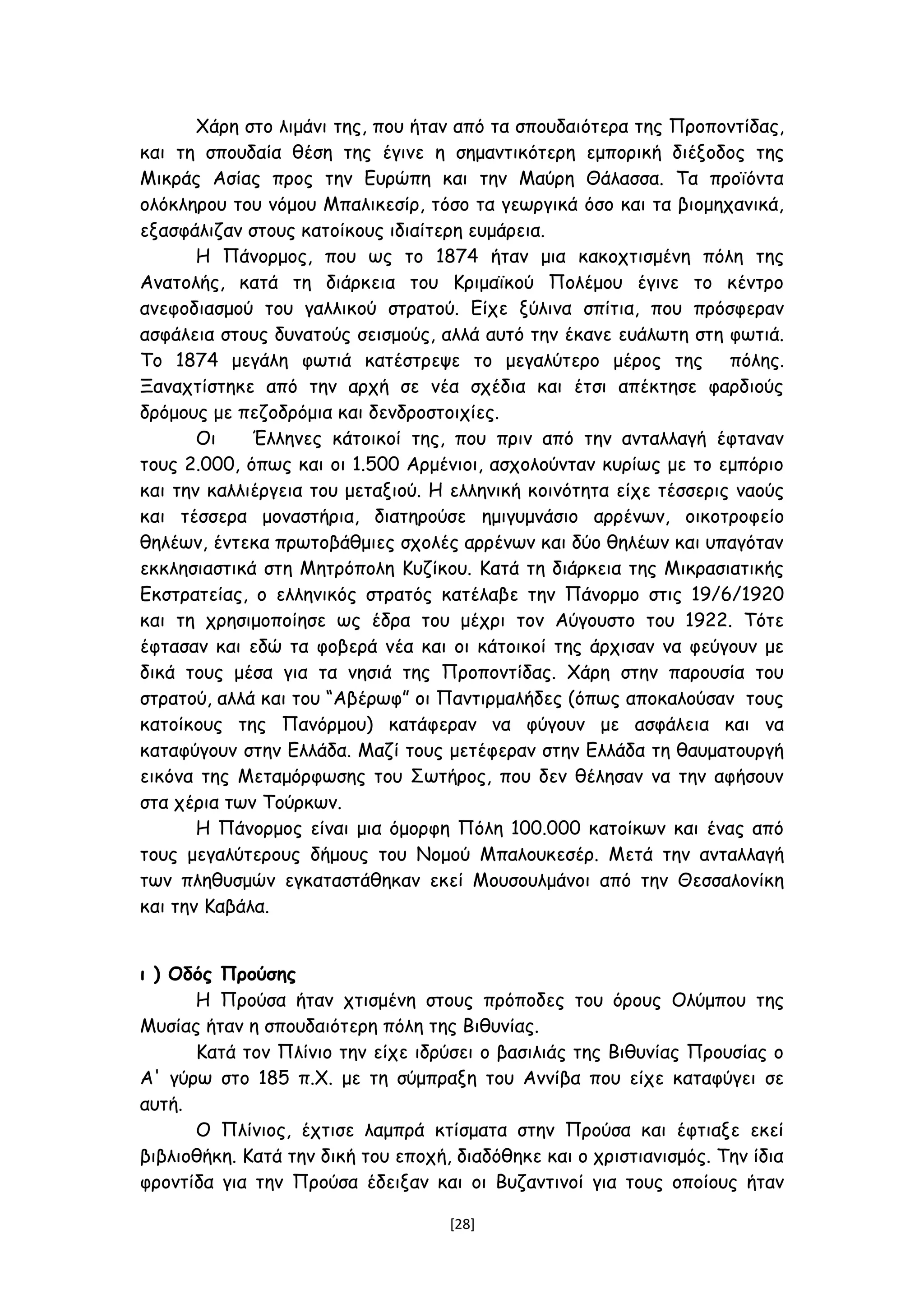 Χάρη στο λιμάνι της, που ήταν από τα σπουδαιότερα της Προποντίδας,
και τη σπουδαία θέση της έγινε η σημαντικότερη εμπορική διέξοδος της
Μικράς Ασίας προς την Ευρώπη και την Μαύρη Θάλασσα. Τα προϊόντα
ολόκληρου του νόμου Μπαλικεσίρ, τόσο τα γεωργικά όσο και τα βιομηχανικά,
εξασφάλιζαν στους κατοίκους ιδιαίτερη ευμάρεια.
Η Πάνορμος, που ως το 1874 ήταν μια κακοχτισμένη πόλη της
Ανατολής, κατά τη διάρκεια του Κριμαϊκού Πολέμου έγινε το κέντρο
ανεφοδιασμού του γαλλικού στρατού. Είχε ξύλινα σπίτια, που πρόσφεραν
ασφάλεια στους δυνατούς σεισμούς, αλλά αυτό την έκανε ευάλωτη στη φωτιά.
Το 1874 μεγάλη φωτιά κατέστρεψε το μεγαλύτερο μέρος της πόλης.
Ξαναχτίστηκε από την αρχή σε νέα σχέδια και έτσι απέκτησε φαρδιούς
δρόμους με πεζοδρόμια και δενδροστοιχίες.
Οι Έλληνες κάτοικοί της, που πριν από την ανταλλαγή έφταναν
τους 2.000, όπως και οι 1.500 Αρμένιοι, ασχολούνταν κυρίως με το εμπόριο
και την καλλιέργεια του μεταξιού. Η ελληνική κοινότητα είχε τέσσερις ναούς
και τέσσερα μοναστήρια, διατηρούσε ημιγυμνάσιο αρρένων, οικοτροφείο
θηλέων, έντεκα πρωτοβάθμιες σχολές αρρένων και δύο θηλέων και υπαγόταν
εκκλησιαστικά στη Μητρόπολη Κυζίκου. Κατά τη διάρκεια της Μικρασιατικής
Εκστρατείας, ο ελληνικός στρατός κατέλαβε την Πάνορμο στις 19/6/1920
και τη χρησιμοποίησε ως έδρα του μέχρι τον Αύγουστο του 1922. Τότε
έφτασαν και εδώ τα φοβερά νέα και οι κάτοικοί της άρχισαν να φεύγουν με
δικά τους μέσα για τα νησιά της Προποντίδας. Χάρη στην παρουσία του
στρατού, αλλά και του “Αβέρωφ” οι Παντιρμαλήδες (όπως αποκαλούσαν τους
κατοίκους της Πανόρμου) κατάφεραν να φύγουν με ασφάλεια και να
καταφύγουν στην Ελλάδα. Μαζί τους μετέφεραν στην Ελλάδα τη θαυματουργή
εικόνα της Μεταμόρφωσης του Σωτήρος, που δεν θέλησαν να την αφήσουν
στα χέρια των Τούρκων.
Η Πάνορμος είναι μια όμορφη Πόλη 100.000 κατοίκων και ένας από
τους μεγαλύτερους δήμους του Νομού Μπαλουκεσέρ. Μετά την ανταλλαγή
των πληθυσμών εγκαταστάθηκαν εκεί Μουσουλμάνοι από την Θεσσαλονίκη
και την Καβάλα.
ι ) Οδός Προύσης
Η Προύσα ήταν χτισμένη στους πρόποδες του όρους Ολύμπου της
Μυσίας ήταν η σπουδαιότερη πόλη της Βιθυνίας.
Κατά τον Πλίνιο την είχε ιδρύσει ο βασιλιάς της Βιθυνίας Προυσίας ο
Α' γύρω στο 185 π.Χ. με τη σύμπραξη του Αννίβα που είχε καταφύγει σε
αυτή.
Ο Πλίνιος, έχτισε λαμπρά κτίσματα στην Προύσα και έφτιαξε εκεί
βιβλιοθήκη. Κατά την δική του εποχή, διαδόθηκε και ο χριστιανισμός. Την ίδια
φροντίδα για την Προύσα έδειξαν και οι Βυζαντινοί για τους οποίους ήταν
[28]
 
