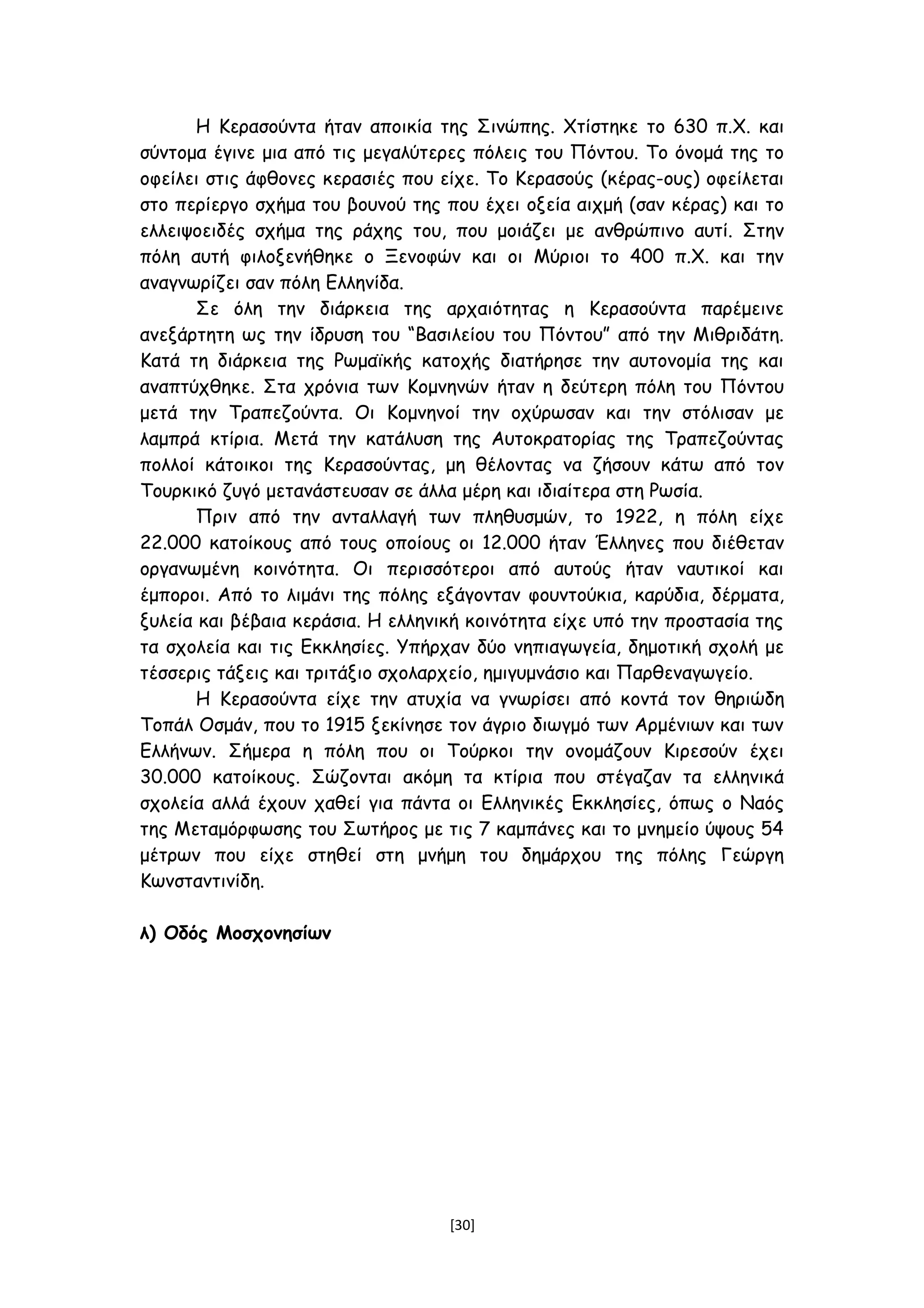 Η Κερασούντα ήταν αποικία της Σινώπης. Χτίστηκε το 630 π.Χ. και
σύντομα έγινε μια από τις μεγαλύτερες πόλεις του Πόντου. Το όνομά της το
οφείλει στις άφθονες κερασιές που είχε. Το Κερασούς (κέρας-ους) οφείλεται
στο περίεργο σχήμα του βουνού της που έχει οξεία αιχμή (σαν κέρας) και το
ελλειψοειδές σχήμα της ράχης του, που μοιάζει με ανθρώπινο αυτί. Στην
πόλη αυτή φιλοξενήθηκε ο Ξενοφών και οι Μύριοι το 400 π.Χ. και την
αναγνωρίζει σαν πόλη Ελληνίδα.
Σε όλη την διάρκεια της αρχαιότητας η Κερασούντα παρέμεινε
ανεξάρτητη ως την ίδρυση του “Βασιλείου του Πόντου” από την Μιθριδάτη.
Κατά τη διάρκεια της Ρωμαϊκής κατοχής διατήρησε την αυτονομία της και
αναπτύχθηκε. Στα χρόνια των Κομνηνών ήταν η δεύτερη πόλη του Πόντου
μετά την Τραπεζούντα. Οι Κομνηνοί την οχύρωσαν και την στόλισαν με
λαμπρά κτίρια. Μετά την κατάλυση της Αυτοκρατορίας της Τραπεζούντας
πολλοί κάτοικοι της Κερασούντας, μη θέλοντας να ζήσουν κάτω από τον
Τουρκικό ζυγό μετανάστευσαν σε άλλα μέρη και ιδιαίτερα στη Ρωσία.
Πριν από την ανταλλαγή των πληθυσμών, το 1922, η πόλη είχε
22.000 κατοίκους από τους οποίους οι 12.000 ήταν Έλληνες που διέθεταν
οργανωμένη κοινότητα. Οι περισσότεροι από αυτούς ήταν ναυτικοί και
έμποροι. Από το λιμάνι της πόλης εξάγονταν φουντούκια, καρύδια, δέρματα,
ξυλεία και βέβαια κεράσια. Η ελληνική κοινότητα είχε υπό την προστασία της
τα σχολεία και τις Εκκλησίες. Υπήρχαν δύο νηπιαγωγεία, δημοτική σχολή με
τέσσερις τάξεις και τριτάξιο σχολαρχείο, ημιγυμνάσιο και Παρθεναγωγείο.
Η Κερασούντα είχε την ατυχία να γνωρίσει από κοντά τον θηριώδη
Τοπάλ Οσμάν, που το 1915 ξεκίνησε τον άγριο διωγμό των Αρμένιων και των
Ελλήνων. Σήμερα η πόλη που οι Τούρκοι την ονομάζουν Κιρεσούν έχει
30.000 κατοίκους. Σώζονται ακόμη τα κτίρια που στέγαζαν τα ελληνικά
σχολεία αλλά έχουν χαθεί για πάντα οι Ελληνικές Εκκλησίες, όπως ο Ναός
της Μεταμόρφωσης του Σωτήρος με τις 7 καμπάνες και το μνημείο ύψους 54
μέτρων που είχε στηθεί στη μνήμη του δημάρχου της πόλης Γεώργη
Κωνσταντινίδη.
λ) Οδός Μοσχονησίων
[30]
 