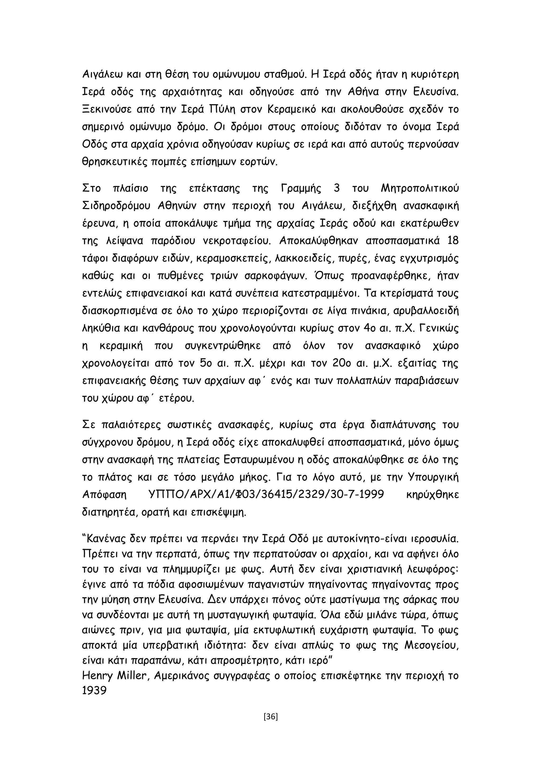 Αιγάλεω και στη θέση του ομώνυμου σταθμού. Η Ιερά οδός ήταν η κυριότερη
Ιερά οδός της αρχαιότητας και οδηγούσε από την Αθήνα στην Ελευσίνα.
Ξεκινούσε από την Ιερά Πύλη στον Κεραμεικό και ακολουθούσε σχεδόν το
σημερινό ομώνυμο δρόμο. Οι δρόμοι στους οποίους διδόταν το όνομα Ιερά
Οδός στα αρχαία χρόνια οδηγούσαν κυρίως σε ιερά και από αυτούς περνούσαν
θρησκευτικές πομπές επίσημων εορτών.
Στο πλαίσιο της επέκτασης της Γραμμής 3 του Μητροπολιτικού
Σιδηροδρόμου Αθηνών στην περιοχή του Αιγάλεω, διεξήχθη ανασκαφική
έρευνα, η οποία αποκάλυψε τμήμα της αρχαίας Ιεράς οδού και εκατέρωθεν
της λείψανα παρόδιου νεκροταφείου. Αποκαλύφθηκαν αποσπασματικά 18
τάφοι διαφόρων ειδών, κεραμοσκεπείς, λακκοειδείς, πυρές, ένας εγχυτρισμός
καθώς και οι πυθμένες τριών σαρκοφάγων. Όπως προαναφέρθηκε, ήταν
εντελώς επιφανειακοί και κατά συνέπεια κατεστραμμένοι. Τα κτερίσματά τους
διασκορπισμένα σε όλο το χώρο περιορίζονται σε λίγα πινάκια, αρυβαλλοειδή
ληκύθια και κανθάρους που χρονολογούνται κυρίως στον 4ο αι. π.Χ. Γενικώς
η κεραμική που συγκεντρώθηκε από όλον τον ανασκαφικό χώρο
χρονολογείται από τον 5ο αι. π.Χ. μέχρι και τον 20ο αι. μ.Χ. εξαιτίας της
επιφανειακής θέσης των αρχαίων αφ΄ ενός και των πολλαπλών παραβιάσεων
του χώρου αφ΄ ετέρου.
Σε παλαιότερες σωστικές ανασκαφές, κυρίως στα έργα διαπλάτυνσης του
σύγχρονου δρόμου, η Ιερά οδός είχε αποκαλυφθεί αποσπασματικά, μόνο όμως
στην ανασκαφή της πλατείας Εσταυρωμένου η οδός αποκαλύφθηκε σε όλο της
το πλάτος και σε τόσο μεγάλο μήκος. Για το λόγο αυτό, με την Υπουργική
Απόφαση ΥΠΠΟ/ΑΡΧ/Α1/Φ03/36415/2329/30-7-1999 κηρύχθηκε
διατηρητέα, ορατή και επισκέψιμη.
“Κανένας δεν πρέπει να περνάει την Ιερά Οδό με αυτοκίνητο-είναι ιεροσυλία.
Πρέπει να την περπατά, όπως την περπατούσαν οι αρχαίοι, και να αφήνει όλο
του το είναι να πλημμυρίζει με φως. Αυτή δεν είναι χριστιανική λεωφόρος:
έγινε από τα πόδια αφοσιωμένων παγανιστών πηγαίνοντας πηγαίνοντας προς
την μύηση στην Ελευσίνα. Δεν υπάρχει πόνος ούτε μαστίγωμα της σάρκας που
να συνδέονται με αυτή τη μυσταγωγική φωταψία. Όλα εδώ μιλάνε τώρα, όπως
αιώνες πριν, για μια φωταψία, μία εκτυφλωτική ευχάριστη φωταψία. Το φως
αποκτά μία υπερβατική ιδιότητα: δεν είναι απλώς το φως της Μεσογείου,
είναι κάτι παραπάνω, κάτι απροσμέτρητο, κάτι ιερό”
Henry Miller, Αμερικάνος συγγραφέας ο οποίος επισκέφτηκε την περιοχή το
1939
[36]
 